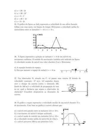 a) x = 20 - 2t
b) x = 20 - 2t2
c) x = 0 - t2
d) x = 20 + 2t
e) x = 0 - 2t
35. O gráfico da figura ao lado representa a velocidade de um atleta fazendo
trilhas com uma moto, em função do tempo. Determine a velocidade média do
motociclista entre os instantes t = 0 s e t = 6 s.
36. A figura representa a posição no instante t = 0 de um móvel em
movimento uniforme. O sentido do movimento também está indicado na figura.
A velocidade escalar do móvel tem valor absoluto 2 m/s. Determine:
a) A equação horária do espaço;
b) Em que instante o espaço do móvel é s = -8 m.
37. Um observador O, situado em C, vê passar uma carreta M dotada de
velocidade constante, 17 m/s; 4,2 segundos depois
ouve o choque da carreta contra o obstáculo AB.
Sendo de 340 m/s a velocidade de propagação do som
no ar, qual a distância que separa o observador do
obstáculo? Considere desprezíveis as dimensões da
carreta.
38. O gráfico a seguir representa a velocidade escalar de um móvel durante 15 s
de movimento. Com base no gráfico é correto afirmar que:
a) o móvel está parado entre os instantes 5,0 s e 10 s.
b) o movimento do móvel é sempre acelerado.
c) o móvel muda de sentido nos instantes 5,0 s e 10 s.
d) a velocidade escalar média do móvel foi de 15m/s.
e) o móvel percorreu 100 m nos primeiros 5,0 s.
 