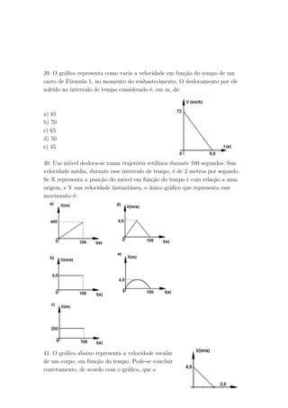 39. O gráfico representa como varia a velocidade em função do tempo de um
carro de Fórmula 1, no momento do reabastecimento. O deslocamento por ele
sofrido no intervalo de tempo considerado é, em m, de:
a) 85
b) 70
c) 65
d) 50
e) 45
40. Um móvel desloca-se numa trajetória retilínea durante 100 segundos. Sua
velocidade média, durante esse intervalo de tempo, é de 2 metros por segundo.
Se X representa a posição do móvel em função do tempo t com relação a uma
origem, e V sua velocidade instantânea, o único gráfico que representa esse
movimento é:
41. O gráfico abaixo representa a velocidade escalar
de um corpo, em função do tempo. Pode-se concluir
corretamente, de acordo com o gráfico, que o
 