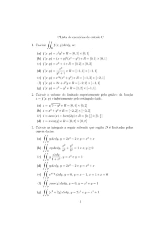 1oLista de exerccios de calculo C 
1. Calcule 
ZZ 
D 
f(x; y) dxdy, se: 
(a) f(x; y) = x2y3 e R = [0; 1]  [0; 1] 
(b) f(x; y) = (x + y)2(x2  y2) e R = [0; 1]  [0; 1] 
(c) f(x; y) = x2 + 4 e R = [0; 2]  [0; 3] 
(d) f(x; y) = 
x2 
y2 + 1 
e R = [1; 1]  [1; 1] 
(e) f(x; y) = exy(x2 + y2) e R = [1; 3]  [2; 1] 
(f) f(x; y) = 2x + k2y e R = [2; 2]  [1; 1] 
(g) f(x; y) = x2  y2 e R = [1; 2]  [1; 1] 
2. Calcule o volume do limitado superiormente pelo gra 