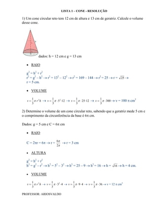 LISTA 1 – CONE - RESOLUÇÃO

1) Um cone circular reto tem 12 cm de altura e 13 cm de geratriz. Calcule o volume
desse cone.




           dados: h = 12 cm e g = 13 cm

    RAIO

   g2 = h2 + r2
   r2 = g2 – h2  r2 = 132 – 122  r2 = 169 – 144  r2 = 25  r = 25 
   r = 5 cm.

    VOLUME

      1             1                 1                1
   v   r 2 h  v    5 2 12  v    25 12  v    300  v = 100  cm
                                                                              3
      3             3                 3                3

2) Determine o volume de um cone circular reto, sabendo que a geratriz mede 5 cm e
o comprimento da circunferência da base é 6 cm.

Dados: g = 5 cm e C = 6 cm

    RAIO

                         6
   C = 2r = 6  r =        r = 3 cm
                         2

      ALTURA

   g2 = h2 + r2
   h2 = g2 – r2  h2 = 52 – 32  h2 = 25 – 9  h2 = 16  h = 16  h = 4 cm.

      VOLUME

      1             1                 1               1
   v   r 2 h  v    3 2  4  v    9  4  v    36  v = 12  cm3
      3             3                 3               3

PROFESSOR: ARIOSVALDO
 