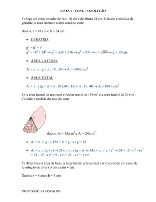 LISTA 1 – CONE - RESOLUÇÃO

3) Seja um cone circular de raio 18 cm e de altura 24 cm. Calcule a medida da
geratriz, a área lateral e a área total do cone.

Dados: r = 18 cm e h = 24 cm

    GERATRIZ

   g2 = h2 + r2
   g2 = 182 + 242  g2 = 324 + 576  g2 = 900  r = 900  g = 30 cm.

    ÁREA LATERAL

   Al =  . r . g =  . 18 . 30  Al = 540 cm2

    ÁREA TOTAL

   At =  . r (g + r) =  . 18 (30 + 18) =  . 18. 48  At = 864 cm2

4) A área lateral de um cone circular reto é de 15 m2 e a área total é de 24 m2.
Calcule a medida do raio do cone.




                  dados: Al = 15 m2 e At = 24 m2.

    Al =  . r. g  15 =  .r g  r g = 15

    At =  . r (g + r)  24 =  . r (g + r)  24 =  . r g + r2  24 = 15 + r2  r2
     = 24 - 15  r2 = 9  r = 9  r = 3 cm

5) Determine a área da base, a área lateral, a área total e o volume de um cone de
revolução de altura 3 cm e raio 4 cm.

Dados: r = 4 cm e h = 3 cm



PROFESSOR: ARIOSVALDO
 