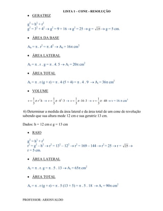 LISTA 1 – CONE - RESOLUÇÃO
    GERATRIZ

   g2 = h2 + r2
   g2 = 32 + 42  g2 = 9 + 16  g2 = 25  g = 25  g = 5 cm.

    ÁREA DA BASE

   Ab =  . r2 =  .42  Ab = 16 cm2.

    ÁREA LATERAL

   Al =  . r . g =  . 4. 5  Al = 20 cm2

    ÁREA TOTAL

   At =  . r (g + r) =  . 4 (5 + 4) =  . 4 . 9  At = 36 cm2

    VOLUME

      1             1                 1               1
   v   r 2 h  v    4 2  3  v   16  3  v    48  v = 16  cm3
      3             3                 3               3

6) Determinar a medida da área lateral e da área total de um cone de revolução
sabendo que sua altura mede 12 cm e sua geratriz 13 cm.

Dados: h = 12 cm e g = 13 cm

    RAIO

   g2 = h2 + r2
   r2 = g2 – h2  r2 = 132 – 122  r2 = 169 – 144  r2 = 25  r = 25 
   r = 5 cm.

    ÁREA LATERAL

   Al =  . r. g =  . 5 . 13  Al = 65 cm2

    ÁREA TOTAL

   At =  . r (g + r) =  . 5 (13 + 5) =  . 5 . 18  At = 90 cm2


PROFESSOR: ARIOSVALDO
 