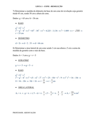LISTA 1 – CONE - RESOLUÇÃO

7) Determinar a medida do diâmetro da base de um cone de revolução cuja geratriz
mede 65 cm, sendo 56 cm a altura do cone.

Dados: g = 65 cm e h = 56 cm

    RAIO

   g2 = h2 + r2
   r2 = g2 – h2  r2 = 652 – 562  r2 = 4.225 – 3.136  r2 = 1.089  r = 1089 
   r = 33 cm

    DIÂMETRO

   d = 2r  d = 2 . 33  d = 66 cm

8) Determinar a área lateral de um cone sendo 3 cm sua altura e 5 cm a soma da
medida da geratriz com o raio da base.

Dados: h = 3 cm e g + r = 5

    GERATRIZ

   g+r=5g=5–r

    RAIO

   g2 = h2 + r2
   r2 = g2 – h2  r2 = (5 – r)2 – 32  r2 = 25 – 10r + r2 – 9  r2 - r2 = 16 – 10r 
                                            16      8
   0 = 16 – 10r  10r = 16  r =                r = cm
                                            10      5

    ÁREA LATERAL

                                            8       8       8 17        136
   Al =  . r . g =  . r .( 5 – r) =  .     .( 5 – ) =  . .    Al =      cm2
                                            5       5       5  5         25




PROFESSOR: ARIOSVALDO
 