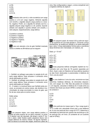 a) 3Q.                                                        cima. Das configurações a seguir, a única compatível com
 b) 4Q.                                                        a trajetória retilínea do objeto é:
 c) Q/2.
 d) 8 Q.
 e) 5,5 Q.


 14. Atritando vidro com lã, o vidro se eletriza com carga
 positiva e a lã com carga negativa. Atritando algodão
 com enxofre, o algodão adquire carga positiva e o enxo-
 fre, negativa. Porém, se o algodão for atritado com lã, o
 algodão adquire carga negativa e a lã, positiva. Quando
 atritado com algodão e quando atritado com enxofre, o
 vidro adquire, respectivamente, carga elétrica

 a) positiva e positiva.
 b) positiva e negativa.
 c) negativa e positiva.
 d) negativa e negativa.
                                                               17. Um pequeno papel, de massa 0,02 g pode ser ergui-
 e) negativa e nula.
                                                               do da superfície em que está apoiado e, vencendo a força
                                                               gravitacional, se acelera em direção a um pente eletrizado
 15. Leia com atenção a tira do gato Garfield mostrada         que o atrai. A força eletrostática mínima para a ocorrência
 abaixo e analise as afirmativas que se seguem                 desse fenômeno tem intensidade, em newtons, de:

                                                                                  2
                                                               Dado: g = 10 m/s

                                                               a) 2 x 10-1
                                                               b) 2 x 10-2
                                                               c) 2 x 10-3
                                                                         -4
                                                               d) 2 x 10
                                                                         -5
                                                               e) 2 x 10

                                                               18. Duas pequenas esferas carregadas repelem-se mu-
                                                               tuamente com uma força de 1N quando separadas por
                                                               40cm. Qual o valor em Newtons da força elétrica repulsiva
                                                               se elas forem deslocadas e posicionadas à distância de
 I - Garfield, ao esfregar suas patas no carpete de lã, ad-    10cm uma da outra?
 quire carga elétrica. Esse processo é conhecido como
 sendo eletrização por atrito.
 II - Garfield, ao esfregar suas patas no carpete de lã, ad-   19. A uma distância d uma da outra, encontram-se duas
 quire carga elétrica. Esse processo é conhecido como          esferinhas metálicas idênticas, de dimensões desprezí-
 sendo eletrização por indução.                                veis, com cargas -Q e +9Q. Elas são postas em contacto
 III - O estalo e a eventual faísca que Garfield pode pro-     e, em seguida, colocadas à distância 2d. A razão entre os
 vocar, ao encostar em outros corpos, são devidos à mo-        módulos das forças que atuam APÓS o contacto e ANTES
 vimentação da carga acumulada no corpo do gato, que           do contacto é
 flui de seu corpo para os outros corpos.
                                                               a) 2/3
 Estão certas                                                  b) 4/9
 a) I, II e III.                                               c) 1
 b) I e II.                                                    d) 9/2
 c) I e III.                                                   e) 4
 d) II e III.
 e) apenas I.                                                  20. Uma partícula de massa igual a 10g e carga igual a
                                                                 -3
                                                               10 C é solta com velocidade inicial nula a uma distância
                                                               de 1m de uma partícula fixa e carga Q=10-2C. Determine a
16. Um pequeno objeto, com carga elétrica positiva, é          velocidade da partícula livre quando ela encontra-se a 2m
largado da parte superior de um plano inclinado, no ponto      da partícula fixa, em km/s. (A constante da Lei Coulomb
A, e desliza, sem ser desviado, até atingir o ponto P. So-     vale 9×109N/C)
bre o plano, estão fixados quatro pequenos discos com
cargas elétricas de mesmo módulo. As figuras represen-
tam os discos e os sinais das cargas, vendo-se o plano de
 