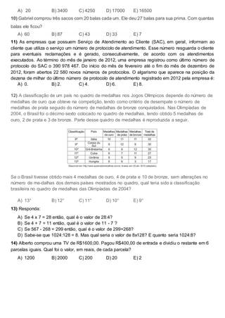 A) 20 B) 3400 C) 4250 D) 17000 E) 16500
10) Gabriel comprou três sacos com 20 balas cada um. Ele deu 27 balas para sua prima. Com quantas
balas ele ficou?
A) 60 B) 87 C) 43 D) 33 E) 7
11) As empresas que possuem Serviço de Atendimento ao Cliente (SAC), em geral, informam ao
cliente que utiliza o serviço um número de protocolo de atendimento. Esse número resguarda o cliente
para eventuais reclamações e é gerado, consecutivamente, de acordo com os atendimentos
executados. Ao término do mês de janeiro de 2012, uma empresa registrou como último número de
protocolo do SAC o 390 978 467. Do início do mês de fevereiro até o fim do mês de dezembro de
2012, foram abertos 22 580 novos números de protocolos. O algarismo que aparece na posição da
dezena de milhar do último número de protocolo de atendimento registrado em 2012 pela empresa é:
A) 0. B) 2. C) 4. D) 6. E) 8.
12) A classificação de um país no quadro de medalhas nos Jogos Olímpicos depende do número de
medalhas de ouro que obteve na competição, tendo como critério de desempate o número de
medalhas de prata seguido do número de medalhas de bronze conquistados. Nas Olimpíadas de
2004, o Brasil foi o décimo sexto colocado no quadro de medalhas, tendo obtido 5 medalhas de
ouro, 2 de prata e 3 de bronze. Parte desse quadro de medalhas é reproduzida a seguir.
Se o Brasil tivesse obtido mais 4 medalhas de ouro, 4 de prata e 10 de bronze, sem alterações no
número de me-dalhas dos demais países mostrados no quadro, qual teria sido a classificação
brasileira no quadro de medalhas das Olimpíadas de 2004?
A) 13° B) 12° C) 11° D) 10° E) 9°
13) Responda:
A) Se 4 x 7 = 28 então, qual é o valor de 28:4?
B) Se 4 + 7 = 11 então, qual é o valor de 11 - 7 ?
C) Se 567 - 268 = 299 então, qual é o valor de 299+268?
D) Sabe-se que 1024:128 = 8. Mas qual seria o valor de 8x128? E quanto seria 1024:8?
14) Alberto comprou uma TV de R$1600,00. Pagou R$400,00 de entrada e dividiu o restante em 6
parcelas iguais. Qual foi o valor, em reais, de cada parcela?
A) 1200 B) 2000 C) 200 D) 20 E) 2
 