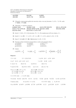 FAI – Faculdades Adamantinenses Integradas
Disciplina: Fundamentos de Matemática I
Professora: Simone
________________________________________________________________________________________
    (a) ]-10,5[                (b) [-3,6]     (c) [0,9]
    (d) [-4,8[                            ∞
                               (e) ]-5, +∞[          ∞
                                               (f) ]-∞,2]


     11. Utilizando a representação gráfica dos intervalos sobre a reta real, determine A ∪ B e A ∩ B, sendo
         A = [0,3] e B = [1,4].

     12. Determine os seguintes conjuntos:
    (a) [0,2] ∩ [1,3]          (b) [0,2] ∩ ]1,3[          (c) ]-1, 2/5[ ∩ ]0, 4/3[                                  (d) ]- ∞, -1]∩ [-1,3]
                                                                                                                                 ∩
    (e) [-1, + ∞[ ∩ ]-9/2, 2[  (f) [1,2] ∩ [0,3] ∩ [-1,4] (g) [-1,3] ∪ [0,4]                                        (h) ]-2,1] ∪ ]0,5[
    (i) [-1,3] ∪ [3,5[        (j) [-1/2, 0[ ∪ ]-3/2, -1/4]

     13. Sendo A = [0,5[ e B = ]1,3[, determine CBA = A – B (complementar de B com relação a A ) .

     14. Sendo A = {x ∈ R / -1 < x ≤ 3} e B = { x ∈ R / 2 < x ≤ 5} , calcule A ∪ B e A ∩ B.

     15. Sejam A = ]- ∞, 2] e B = [0, + ∞[ determine A ∪ B e A ∩ B.

     16. Encontre a fração irredutível correspondente a cada um dos decimais abaixo:
         a) 0,1252525...         b) 0,545454...              c) 0,04777777....
         d) 0,233333....          e) 0,452222.....           f) 0,33333......
         g) 0,0123123...         h) 0,375                    i) 0,0313131...

     17. Calcule:
                                                                                                    d)  0,2222.... +  :
                                1                             1                            1                         1 2
          a) 0,7777..... +                  b) 1,222.... +               c) 0,77777 −                                
                                2                             6                            2                          3 3

Respostas:

1. X = {1,2}                  2. C = {2,5,6,7,9,10}                      3. (a) 500    (b) 61    (c) 243 (d) 84

4. (a) 17 (b) 26 (c) 60 (d) 34 (e) 43                                  5. (a) 560      (b) 280     (c) 210

6. (a) [-1, ¾[              (b) [-3, ¾[               (c) [3/4, 1]             (d) [-1, ¾[

9. (a) [1/2, 3/2]             (b) [-16/5, -14/5]          (c) ] -∞, 3]         (d) ] –2, + ∞[

10. (a) { x ∈ R / -10 < x < 5}                       (b) { x ∈ R / -3 ≤ x ≤ 6}
  (c) { x ∈ R / 0 ≤ x ≤ 9}                         (d) { x ∈ R / -4 ≤ x <8 }
  (e) { x ∈ R / x > -5}                             (f) { x ∈ R / x ≤ 2}

11. A ∩ B = [1,3]           e A ∪ B = [0,4]

12. a) [1,2]     b) ]1,2]     c) ]0, 2/5[    d) {-1}       e) [-1,2[       f) [1,2]     g)[-1,4]      h) ]-2,5[    i) [-1,5] j) [-3/2, 0]

13. [0,1] ∪ [3,5[               14. {x ∈ R / -1 < x ≤ 5}                       15. A ∩ B = [0,2]             e    A∪B=R

16. a) 124/990       b) 54/99        c) 43/900        d) 7/30     e) 407/900          f) 1/3       g) 41/3330      h) 3/8      i) 31/990




____________________________________________________________________________________                                                    2
Matemática – 1º termo
 