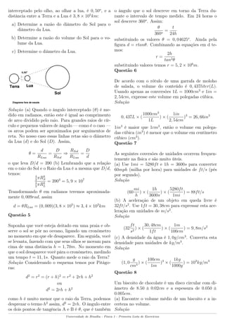 interceptado pelo olho, ao olhar a lua, é 0, 50o
, e a
distância entre a Terra e a Lua é 3, 8 × 105
km:
a) Determine a razão do diâmetro do Sol para o
diâmetro da Lua.
b) Determine a razão do volume do Sol para o vo-
lume da Lua.
c) Determine o diâmetro da Lua.
Solução (a) Quando o ângulo interceptado (θ) é me-
dido em radianos, então este é igual ao comprimento
de arco dividido pelo raio. Para grandes raios de cír-
culo e pequenos valores de ângulo — como é o caso —
os arcos podem ser aproximados por seguimentos de
reta. No nosso caso essas linhas retas são o diâmetro
da Lua (d) e do Sol (D). Assim,
θ =
d
RLua
=
D
RSol
⇒
RSol
RLua
=
D
d
o que leva D/d = 390 (b) Lembrando que a relação
em o raio do Sol e o Raio da Lua é a mesma que D/d,
temos:
4
3
πR3
S
4
3
πR3
L
= 3903
= 5, 9 × 107
Transformando θ em radianos teremos aproximada-
mente 0, 009rad, assim
d = θRLua = (0, 009)(3, 8 × 105
) ≈ 3, 4 × 103
km
Questão 5
Suponha que você esteja deitado em uma praia e ob-
serve o sol se pôr no oceano, ligando um cronômetro
no momento em que ele desaparece. Em seguida, você
se levanta, fazendo com que seus olhos se movam para
cima de uma distância h = 1, 70m. No momento em
que o sol desaparece você pára o cronômetro, medindo
um tempo t = 11, 1s. Quanto mede o raio da Terra?
Solução Considerando o esquema temos por Pitágo-
ras:
d2
= r2
= (r + h)2
= r2
+ 2rh + h2
ou
d2
= 2rh + h2
como h é muito menor que o raio da Terra, podemos
desprezar o termo h2
assim, d2
= 2rh. O ângulo entre
os dois pontos de tangência A e B é θ, que é também
o ângulo que o sol descreve em torno da Terra du-
rante o intervalo de tempo medido. Em 24 horas o
sol descreve 360o
. Assim:
θ
360o
=
t
24h
substituindo os valores θ = 0, 04625o
. Ainda pela
ﬁgura d = rtanθ. Combinando as equações em d te-
mos:
r =
2h
tan2θ
substituindo valores temos r = 5, 2 × 106
m.
Questão 6
De acordo com o rótulo de uma garrafa de moloho
de salada, o volume do conteúdo é 0, 437liter(L).
Usando apenas as conversões 1L = 1000cm3
e 1in =
2, 54cm, expresse este volume em polegadas cúbica.
Solução
0, 437L × (
1000cm3
1L
) × (
1in
2, 54cm
)3
= 26, 66in3
1in3
é maior que 1cm3
, então o volume em polega-
das cúbica (in3
) é menor que o volume em centímetro
cúbico (cm3
).
Questão 7
As seguintes coversões de unidades ocorrem frequen-
temente na física e são muito úteis.
(a) Use 1mi = 5280ft e 1h = 3600s para converter
60mph (milha por hora) para unidades de ft/s (pés
por segundo).
Solução
(60
mi
h
) × (
1h
3600s
) × (
5280ft
1mi
) = 88ft/s
(b) A aceleração de um objeto em queda livre é
32ft/s2
. Use 1ft = 30, 38cm para expressar esta ace-
leração em unidades de m/s2
.
Solução
(32
ft
s2
) × (
30, 48cm
1ft
) × (
1m
100cm
) = 9, 8m/s2
(c) A densidade da água é 1, 0g/cm3
. Converta esta
densidade para unidades de kg/m3
.
Solução
(1, 0
g
cm3
) × (
100cm
1m
)3
× (
1kg
1000g
) = 103
kg/m3
Questão 8
Um biscoito de chocolate é um disco circular com di-
âmetro de 8.50 ± 0.02cm e a espessura de 0.050 ±
0.005cm.
(a) Encontre o volume médio de um biscoito e a in-
certeza no volume.
Solução
Universidade de Brasília - Física 1 - Primeira Lista de Exercícios
 