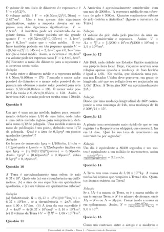 O volume de um disco de diâmetro d e espessura e é
V = π(d/2)2
e.
O volume médio é V = π(8, 50cm/2)2
(0, 50cm) =
2, 837cm3
. Mas e tem apenas dois algarismos
signiﬁcativos, então a resposta deveria ser ex-
pressa com dois algarismos signiﬁcativos: V =
2, 8cm3
. A incerteza pode ser encontrada da se-
guinte forma. O volume poderia ser tão grande
quanto V = π(8, 52cm/2)2
(0, 055cm) = 3, 1cm3
,
que é 0, 3cm3
maior que o valor médio. O vo-
lume também poderia ser tão pequeno quanto V =
π(8, 52cm/2)2
(0, 045cm) = 2, 5cm3
, que é 0, 3cm3
me-
nor que o valor médio. Assim, a incerteza é ±0, 3cm3
e o volume pode ser expresso como V = 2, 8±0, 3cm3
.
(b) Encontre a razão do diâmetro para a espessura e
a incerteza nesta razão.
Solução
A razão entre o diâmetro médio e a espessura média
é 8, 50cm/0, 050cm = 170. Tomando o maior valor
possível do diâmetro e o menor valor possível da es-
pessura nós obtemos o maior valor possível para esta
razão: 8, 52cm/0, 045cm = 190. O menor valor pos-
sível da razão é 8, 48cm/0, 055cm = 150. Assim, a
incerteza ±20 e a razão pode ser escrita como 170±20.
Questão 9
Um gry é uma antiga medida inglesa para compri-
mento, deﬁnida como 1/10 de uma linha, onde linha
é uma outra medida inglesa para comprimento, deﬁ-
nida como 1/12 de polegada. Uma medida comum no
ramo de publicação é um ponto, deﬁnido como 1/72
da polegada. Qual é a área de 0, 5gry2
em pontos
quadrados (pontos2
)?
Solução
Os fatores de conversão 1gry = 1/10linha, 1linha =
1/12polegada e 1ponto = 1/72polegadas implica em
que 1gry = (1/10)(1/12)(72pontos) = 0, 60ponto.
Assim, 1gry2
= (0, 60ponto)2
= 0, 36ponto2
, então
0, 5gry2
= 0, 18ponto2
.
Questão 10
A Terra é aproximadamente uma esfera de raio
6, 37×106
. Quais são (a) sua circunferência em quilô-
metros, (b) a área de sua superfície em quilômetros
quadrados, e (c) seu volume em quilômetros cúbicos?
Solução
(a) Substituindo R = (6, 37 × 106
m)(10−3
km/m) =
6, 37 × 103
km , se a circunferência = 2πR, obte-
mos 4, 00 × 104
km. (b) A área da sua superfície é
A = 4πR2
= 4π(6, 37 × 103
km)2
= 5, 10 × 108
km2
.
(c) O volume da Terra é V = 4π
3
R3
= 1, 08×1012
km3
.
Questão 11
A Antártica é aproximadamente semicircular, com
um raio de 2000km. A espessura média de sua cober-
tura de gelo é 3000m. Quantos centímetros cúbicos
de gelo contém a Antártica? (Ignore a curvatura da
Terra.)
Solução
O volume do gelo dado pelo produto da área su-
perﬁcial semicircular e espessura. Assim: V =
A.z = πr2
2
.z = π
2
.(2000 × 105
cm)2
(3000 × 102
cm) =
1, 9 × 1022
cm3
.
Questão 12
Até 1883, cada cidade nos Estados Unidos mantinha
sua própria hora local. Hoje, viajantes acertam seus
relógios apenas quando a mudança de fuso horário
é igual a 1, 0h. Em média, que distância uma pes-
soa nos Estados Unidos deve percorrer, em graus de
longitude, até que seu relógio deva ser reajustado em
1, 0h? (Dica: A Terra gira 306o
em aproximadamente
24h.)
Solução
Desde que uma mudança longitudinal de 360o
corres-
ponde a uma mudança de 24h, uma mudança de 1h
é 360o
/24 = 15o
.
Questão 13
A planta com crescimento mais rápido de que se tem
registro é a Hesperoyucca whipplei, que cresceu 3, 7m
em 14 dias. Qual foi sua taxa de crescimento em
micrômetros por segundo?
Solução
Um dia é equivalente a 86400 segundos e um me-
tro é equivalente a um milhão de micrometros, assim
(3,7m)(106µm
m
)
(14dias)(86400s/dias)
= 3, 1µm/s.
Questão 14
A Terra tem uma massa de 5, 98 × 1024
kg. A massa
média dos átomos que compõem a Terra é 40u. Quan-
tos átomos existem na Terra?
Solução
Se a MT é a massa da Terra, m é a massa média de
um átomo na Terra, e N é o número de átomos, onde
MT = Nm ou N = MT /m. Convertendo a massa m
em quilogramas. Assim, N = 5,98×1024kg
(40u)(1,661×10−27kg/u)
=
9, 0 × 1049
.
Questão 15
Como um contraste entre o antigo e o moderno e
Universidade de Brasília - Física 1 - Primeira Lista de Exercícios
 