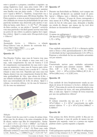 entre o grande e o pequeno, considere o seguinte: na
antiga Inglaterra rural, uma jeira (entre 100 e 120
acres) era a área de terra necessária para assentar
uma família com um único arado. ( Uma área de 1
acre é igual a 4047m2
.) Também, 1wapentake era a
área de terra necessária para 100 dessas famílias. Em
Física quântica, a área as seção transversal de um nú-
cleo (deﬁnida em termos da probabilidade de que uma
partícula incidente seja absorvida pelo núcleo) é me-
dida em barns, onde 1barn = 1×10−28
m2
. (No jargão
da física nuclear, se um núcleo é "grande", acertá-lo
com uma partícula é tão fácil quanto acertar uma bala
na porta de um celeiro (a palavra inglesa barn signi-
ﬁca celeiro). Qual é a razão entre 25wapentakes(wp)
e 11barns?
Solução
Assumindo 1jeira = 110acres, a relação
25wp/11barns com os fatores de conversão ﬁca :
(25wp)(100hide
1wp
)(110acre
1hide
)(4040m2
1acre
)
(11barns)(1×10−28m2
1barn
)
= 1 × 1036
.
Questão 16
Nos Estados Unidos, uma casa de boneca tem uma
escala de 1 : 12 em relação a uma casa real ( ou
seja, cada comprimento da casa de boneca é 1/12
do comprimento correspondente da casa real) e uma
casa em miniatura ( uma casa de boneca para caber
dentro da casa de boneca) tem a escala de 1 : 144 em
relação a uma casa real. Suponha que uma casa real
(ﬁgura abaixo) tem um comprimento frontal de 20m,
uma profundidade de 12m, uma altura de 6, 0m, e
um telhado inclinado padrão (faces verticais triangu-
lares nas extremidades de 3, 0m de altura. Qual é o
volume, em metros cúbicos, (a) da casa de bonecas e
(b) da casa em miniatura?
Solução
O volume total da casa real é a soma do prima trian-
gular com 3m de altura e da caixa retangular de 6m
de altura, ambos com 20m de comprimento. Assim:
V = 1
2
hA + h A = (h
2
+ h )A = 1800m3
. (a) Cada di-
mensão é reduzida pelo fator de 1/12, e encontramos
Vbon = (1800m3
)( 1
12
)3
= 1, 0m3
. (b) Neste caso, cada
dimensão (relativa a casa real) é reduzida pelo fator de
1/144. Assim:Vmin = (1800m3
)( 1
144
)3
= 6, 0×10−4
m3
.
Questão 17
Durante um festividade na Malásia, você compra um
boi pesando 28, 9piculs na unidade local de peso:
1picul = 100gins, 1gin = 16tahils, 1tahil = 10chees,
e 1chee = 10hoons. O peso de 1hoon corresponde a
uma massa de 0, 3779g. Quando você providencia o
envio do boi de volta para casa, deixando a família
em estado de choque, que massa em kg você deve
declarar no documento de embarque?
Solução
A massa em quilograma é
(28, 9piculs)(100gin
1picul
)(16tahil
1gin
)(10chee
1tahil
)(10hoon
1chee
)(0,3779g
1hoon
) =
1, 75 × 103
kg.
Questão 18
Uma unidade astronômica (UA) é a distancia média
entre a Terra e o Sol, aproximadamente 1, 50×108
km.
A velocidade da luz é aproximadamente 3, 0×108
m/s.
Expresse a velocidade da luz em unidades astronômi-
cas por minuto.
Solução
Convertendo metros para unidades astronômi-
cas e segundos para minutos usamos: 1000m =
1km, 1AU = 1, 50 × 108
km, e 60s = 1min.
Assim, (3, 0 × 108
m/s)(1km/1000m)(AU/1, 50 ×
108
km)(60s/min) = 0, 12AU/min.
Questão 19
Uma unidade de área freqüentemente usada na me-
dição de áreas de terrenos é o hectare, deﬁnido como
104
m2
. Uma mina de carvão de escavação aberta con-
some 75 hectares de terra, até uma profundidade de
26m, a cada ano. Qual é o volume de terra removida
por ano em quilômetros cúbicos?
Solução
O volume removido em um ano é V = (75 ×
104
m2
)(26m) = 2 × 107
m3
convertendo em quilô-
metros cúbicos: V = (2 × 107
m3
)(1km/1000m)3
=
0, 020km3
.
Questão 20
Uma pessoa em dieta deveria perder 2, 3kg por se-
mana. Expresse a taxa de perda de massa em mi-
ligramas por segundo, como se a pessoa em regime
pudesse sentir a perda segundo a segundo.
Solução
Cada quilograma equivale a um milhão de miligramas,
assim 2, 3 kg/semana é 2, 3 × 106
mg/semana. Consi-
Universidade de Brasília - Física 1 - Primeira Lista de Exercícios
 
