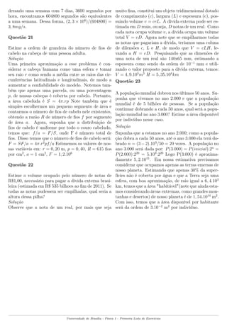derando uma semana com 7 dias, 3600 segundos por
hora, encontramos 604800 segundos são equivalentes
a uma semana. Dessa forma, (2, 3 × 106
)/(604800) =
3, 8mg/s.
Questão 21
Estime a ordem de grandeza do número de ﬁos de
cabelo na cabeça de uma pessoa adulta.
Solução
Uma primeira aproximação a esse problema é con-
siderar a cabeça humana como uma esfera e tomar
seu raio r como sendo a média entre os raios das cir-
cunferências latitudinais e longitudinais, de modo a
aumentar a conﬁabilidade do modelo. Notemos tam-
bém que apenas uma parcela, ou uma porcentagem
p, de nossas cabeças é coberta por cabelo. Portanto,
a área cabeluda é S = 4π.rp Note também que é
simples escolhermos um pequeno segmento de área e
contarmos o número de ﬁos de cabelo nele existentes,
obtendo a razão R de número de ﬁos f por segmento
de área a. Agora, suponha que a distribuição de
ﬁos de cabelo é uniforme por todo o couro cabeludo,
temos que: f/a = F/S, onde F é número total de
ﬁos. Disso temos que o número de ﬁos de cabelo será:
F = SF/a = 4π.r2
pf/a Estimemos os valores de nos-
sas variáveis em: r = 0, 20 m, p = 0, 40, R = 615 ﬁos
por cm2
, a = 1 cm2
, F = 1, 2.106
Questão 22
Estime o volume ocupado pelo número de notas de
R$1,00, necessário para pagar a dívida externa brasi-
leira (estimada em R$ 535 bilhoes ao ﬁm de 2011). Se
todas as notas pudessem ser empilhadas, qual seria a
altura dessa pilha?
Solução
Observe que a nota de um real, por mais que seja
muito ﬁna, constitui um objeto tridimensional dotado
de comprimento (c), largura (L) e espessura (e), pos-
suindo volume v = ceL. A dívida externa pode ser es-
timada em D reais, ou seja, D notas de um real. Como
cada nota ocupa volume v, a dívida ocupa um volume
total V = vD. Agora note que se empilharmos todas
as notas que pagariam a dívida, teríamos uma coluna
de dilensões c, L e H, de modo que V = cLH, le-
vando a H = eD. Pesquisando que as dimenões de
uma nota de um real são 140x65 mm, estimando a
espessura como sendo da ordem de 10−1
mm e utili-
zando o valor proposto para a dívida externa, temos:
V = 4, 9.105
m3
H = 5, 35.104
km
Questão 23
A população mundial dobrou nos últimos 50 anos. Su-
ponha que vivemos no ano 2.000 e que a população
mundial é de 5 bilhões de pessoas. Se a população
continuar dobrando a cada 50 anos, qual será a popu-
lação mundial no ano 3.000? Estime a área disponível
por indivíduo nesse caso.
Solução
Suponha que a estamos no ano 2.000; como a popula-
ção dobra a cada 50 anos, até o ano 3.000 ela terá do-
brado n = (3−2).103
/50 = 20 vezes. A população no
ano 3.000 será dada por: P(3.000) = P(inicial).2n
=
P(2.000).220
= 5.109
.220
Logo P(3.000) é aproxima-
damente 5, 2.1015
. Em nossa estimativa precisamos
considerar que ocupamos apenas as terras emersas de
nosso planeta. Estimando que apenas 30% da super-
fícies não é coberta por água e que a Terra seja uma
esfera, com boa aproximação, de raio igual a 6, 4.103
km, temos que a área "habitável"(note que ainda esta-
mos considerando áreas extremas, como grandes mon-
tanhas e desertos) de nosso planeta é de 1, 54.1014
m2
.
Com isso, temos que a área disponível por habitante
será da ordem de 3.10−2
m2
por indivíduo.
Universidade de Brasília - Física 1 - Primeira Lista de Exercícios
 