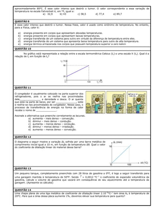 aproximadamente 80°C. É esse calor intenso que destrói o tumor. O valor correspondente a essa variação de
temperatura na escala Fahrenheit é, em °F, igual a:
a) 32,9
b) 43
c) 58,5
d) 77,4
e) 89,7
QUESTÃO 9
É esse calor intenso que destrói o tumor. Nessa frase, calor é usado como sinônimo de temperatura. No entanto,
para a Física, calor é:
a)
b)
c)
d)
e)

energia
energia
energia
energia
energia

presente em corpos que apresentam elevadas temperaturas.
presente em corpos que apresentam baixas temperaturas.
transferida de um sistema para outro em virtude da diferença de temperatura entre eles.
transferida de um sistema que apresenta baixa temperatura para outro de alta temperatura.
térmica armazenada nos corpos que possuem temperatura superior a zero kelvin

QUESTÃO 10
No gráfico está representada a relação entre a escala termométrica Celsius (tc) e uma escala X (tx). Qual é a
relação de tc em função de tx?

QUESTÃO 11
O congelador é usualmente colocado na parte superior dos
refrigeradores, pois o ar se resfria nas proximidades
dele,______________ a densidade e desce. O ar quente
que está na parte de baixo, por ser ______________, sobe
e resfria-se nas proximidades do congelador. Nesse caso, o
processo de transferência de energia na forma de calor
recebe o nome de ______________.
Assinale a alternativa que preenche corretamente as lacunas.
a) aumenta – mais denso – convecção.
b) diminui – mais denso – condução.
c) aumenta – menos denso – condução.
d) diminui – menos denso – irradiação.
e) aumenta – menos denso – convecção.
QUESTÃO 12
O diagrama a seguir mostra a variação ΔL sofrida por uma barra metálica de
comprimento inicial igual a 10 m, em função da temperatura Δθ. Qual o valor
do coeficiente de dilatação linear do material dessa barra?

QUESTÃO 13
Um pequeno tanque, completamente preenchido com 28 litros de gasolina a 0°F, é logo a seguir transferido para



uma garagem mantida à temperatura de 50°F. Sendo
= 0,0012 °C–1 o coeficiente de expansão volumétrica da
gasolina, calcule o volume de gasolina que vazará em consequência do seu aquecimento até a temperatura da
garagem. (Apresente os cálculos)
QUESTÃO 14
Uma chapa plana de uma liga metálica de coeficiente de dilatação linear 2.10–5°C-1 tem área A0 à temperatura de
20°C. Para que a área dessa placa aumente 1%, devemos elevar sua temperatura para quanto?

 
