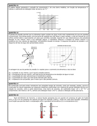 QUESTÃO 15
O gráfico abaixo apresenta a variação do comprimento L de uma barra metálica, em função da temperatura T.
Calcule o coeficiente de dilatação linear da barra, em °C–1.

QUESTÃO 16
A panela de pressão permite que os alimentos sejam cozidos em água muito mais rapidamente do que em panelas
convencionais. Sua tampa possui uma borracha de vedação que não deixa o vapor escapar, a não ser através de um
orifício central sobre o qual assenta um peso que controla a pressão. Quando em uso, desenvolve-se uma pressão
elevada no seu interior. Para a sua operação segura, é necessário observar a limpeza do orifício central e a
existência de uma válvula de segurança, normalmente situada na tampa. O esquema da panela de pressão e um
diagrama de fase da água são apresentados abaixo.

A vantagem do uso de panela de pressão é a rapidez para o cozimento de alimentos e isto se deve
(A)
(B)
(C)
(D)
(E)

à
à
à
à
à

pressão no seu interior, que é igual à pressão externa.
temperatura de seu interior, que está acima da temperatura de ebulição da água no local.
quantidade de calor adicional que é transferida à panela.
quantidade de vapor que está sendo liberada pela válvula.
espessura da sua parede, que é maior que a das panelas comuns.

QUESTÃO 17
Na construção civil para evitar rachaduras nas armações longas de concreto, como por exemplo, pontes, usa-se a
construção em blocos separados por pequenas distâncias preenchidas com material de grande dilatação térmica em
relação ao concreto, como o piche betuminoso. Uma barra de concreto, de coeficiente linear 1,9 × 10-5 °C-1 e
comprimento 100 metros a 30 °C, sofrerá uma dilatação linear a 40 °C. Calcule a dilatação sofrida pela barra.
QUESTÃO 18
Num termômetro de mercúrio, a coluna líquida apresenta 0,5 cm quando em presença do gelo em fusão
(0°C) e 25,5 cm em presença de vapores de água em ebulição (100°C). Tendo em vista essa situação, estabeleça
uma função que permita fazer a comparação entre a grandeza termométrica (h) e a temperatura (θC):

 