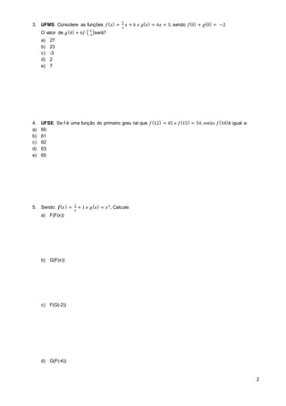 2 
3. UFMS. Considere as funções 푓(푥) = 
2 
2 
푥 + 푏 푒 푔(푥) = 6푥 + 3, sendo 푓(0) + 푔(0) = −2 
O valor de 푔(4) + 6푓 ( 5 
4 
)será? 
a) 27 
b) 23 
c) -3 
d) 2 
e) 7 
4. UFSE. Se f é uma função do primeiro grau tal que 푓(12) = 45 푒 푓(15) = 54, 푒푛푡ã표 푓(18)é igual a: 
a) 60 
b) 61 
c) 62 
d) 63 
e) 65 
5. Sendo: 풇(푥 ) = 
1 
푥 
+ 1 푒 푔(푥) = 푥2 , Calcule: 
a) F(F(x)) 
b) G(F(x)) 
c) F(G(-2)) 
d) G(F(-4)) 
 