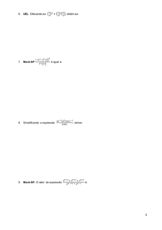 3 
6. UEL. Efetuando-se (3 
)² + (1 
2 
)²(5 
2 
), obtém-se: 
2 
7. Mack-SP 
(−5)2−32+(23 
6 
) 
3²+1 
5 
+1 
2 
é igual a: 
8. Simplificando a expressão 
10−3105(0.01)−2 
0.001 
, temos: 
9. Mack-SP. O valor da expressão 
2푛 +4 + 2푛+2 + 2푛+1 
2푛−+2 + 2푛−1 é: 
 