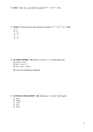 5 
14. UFSC. O valor de x, que satisfaz a equação:22푥+1 − 3. 2푥+2 = 32é: 
15. ITA-SP. A soma das raízes reais positivas da equação: 4푥2 − 5. 2푥2 + 4 = 0vale: 
a) 2 
b) 5 
c) √2 
d) 1 
e) √3 
16. UE PONTA GROSSA – PR. Sendo a ϵ R com a > 1, é correto afirmar que: 
01 푙표푔 √푎 5 = 5 푙표푔 푎 
02 푙표푔 3 − 푙표푔 푎 = 1 
04 푙표푔 4 + 푙표푔 9 = 2푙표푔 6 
Dê a soma das alternativas verdadeiras 
17. U.CATÓLICA DE SALVADOR – BA. Sendo log a = x e log b = (푎2 
푏2 ) é igual a: 
a) 3x+y 
b) 3x+4y 
c) Y-3x 
d) 3x-y 
e) 3x-4y 
 