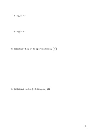 7 
d) 푙표푔9 27 = 푥 
e) 푙표푔1 
2 
32 = 푥 
20. Dados log a = 5, log b = 3 e log c = 2, calcule 푙표푔 (푎푏2 
푐 ) 
21. Sendo 푙표푔푥 2 = 푎, 푙표푔푥 3 = 푏. Calcule 푙표푔 푥 √12 3 
