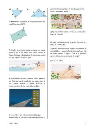 PROF.: LIMA 2 
6) Determine a medida da diagonal menor do 
paralelogramo ABCD. 
7) Carlos atira uma pedra na água. A pedra 
percorre 10 m em linha reta, como mostra a 
figura. Calcule a distância d do morro ao ponto 
em que a pedra atingiu a água. 
8) Brincando com uma lanterna, Paulo apontou 
um feixe de luz da janela de seu quarto para a 
rua, como mostra a figura. Calcule o 
comprimento d da luz projetada no chão. 
9) certa cidade tem três pontos turísticos que 
atraem todos os visitantes: o Mercado Municipal, o 
Jardim botânico e a Praça de Eventos, conforme 
mostra o esquema abaixo. 
a) Qual a distância entre o Mercado Municipal e a 
Praça de Eventos? 
b) Qual a distância entre o Jardim Botânico e a 
Praça de Eventos?10) 
10) Numa pequena cidade, a igreja fica distante da 
escola 100 m, e a escola fica distante da Praça 150 
m, como mostra a figura. Qual é a distância 
aproximada que separa a igreja da praça? 
(use 7 = 2,64 ). 
