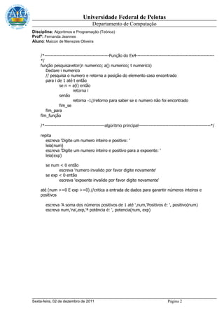 Universidade Federal de Pelotas
                                     Departamento de Computação
Disciplina: Algoritmos e Programação (Teórica)
Profª: Fernanda Jeannes
Aluno: Maicon de Menezes Oliveira


    /*-------------------------------------------Função do Ex4----------------------------------------------------
    */
    função pesquisavetor(n numerico; a() numerico; t numerico)
       Declare i numerico
       // pesquisa o numero e retorna a posição do elemento caso encontrado
       para i de 1 até t então
                se n = a(i) então
                         retorna i
                senão
                         retorna -1//retorno para saber se o numero não foi encontrado
                fim_se
       fim_para
    fim_função

    /*----------------------------------------algoritmo principal------------------------------------------------*/

    repita
       escreva 'Digite um numero inteiro e positivo: '
       leia(num)
       escreva 'Digite um numero inteiro e positivo para a expoente: '
       leia(exp)

       se num < 0 então
              escreva 'numero invalido por favor digite novamente'
       se exp < 0 então
              escreva 'expoente invalido por favor digite novamente'

    até (num >=0 E exp >=0) //critica a entrada de dados para garantir números inteiros e
    positivos

       escreva 'A soma dos números positivos de 1 até ',num,'Positivos é: ', positivo(num)
       escreva num,'na',exp,'ª potência é: ', potencia(num, exp)




Sexta-feira, 02 de dezembro de 2011                                                  Página 2
 