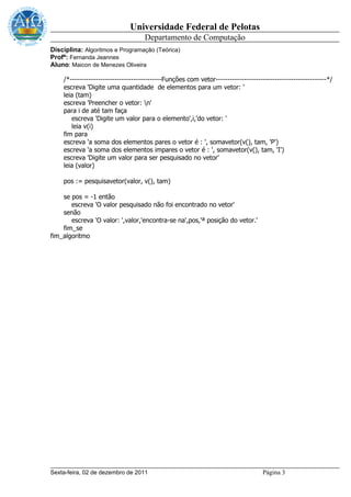 Universidade Federal de Pelotas
                                    Departamento de Computação
Disciplina: Algoritmos e Programação (Teórica)
Profª: Fernanda Jeannes
Aluno: Maicon de Menezes Oliveira

    /*---------------------------------------Funções com vetor-----------------------------------------------*/
    escreva 'Digite uma quantidade de elementos para um vetor: '
    leia (tam)
    escreva 'Preencher o vetor: n'
    para i de até tam faça
       escreva 'Digite um valor para o elemento',i,'do vetor: '
       leia v(i)
    fim para
    escreva 'a soma dos elementos pares o vetor é : ', somavetor(v(), tam, 'P')
    escreva 'a soma dos elementos impares o vetor é : ', somavetor(v(), tam, 'I')
    escreva 'Digite um valor para ser pesquisado no vetor'
    leia (valor)

    pos := pesquisavetor(valor, v(), tam)

    se pos = -1 então
       escreva 'O valor pesquisado não foi encontrado no vetor'
    senão
       escreva 'O valor: ',valor,'encontra-se na',pos,'ª posição do vetor.'
    fim_se
fim_algoritmo




Sexta-feira, 02 de dezembro de 2011                                                Página 3
 