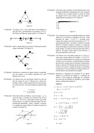 16a Quest˜ o: Uma barra n˜ o-condutora “semi-inﬁnita”possui uma
                                                                                 a                 a
                                                                                      carga por unidade de comprimento, de valor constante
                                                                                      λ. Mostre que o campo el´ trico no ponto P forma
                                                                                                                  e
                                                                                      um angulo de 45o com a barra e que este angulo e
                                                                                          ˆ                                       ˆ      ´
                                                                                      independente da distˆ ncia R. Vˆ Figura 16.
                                                                                                          a          e




                                     Figura 10.

11a Quest˜ o: As cargas 1,0 q e -2,0 q est˜ o ﬁxas a uma distˆ ncia d
         a                                a                  a
              uma da outra. (a) Determine E nos pontos A, B e C.                                            Figura 16.
              (b) Esboce as linhas de campo el´ trico. Vˆ Figura 11.
                                                e       e
                                                                    17a Quest˜ o: Um conjunto de nuvens carregadas produz um campo
                                                                             a
                                                                                  el´ trico no ar pr´ ximo a superf´cie da Terra. Uma
                                                                                    e                o       `       ı
                                                                                  part´cula de carga −2, 0.10−9C, colocada neste
                                                                                       ı
                                                                                  campo, ﬁca sujeita a uma forca eletrost´ tica 3.10−6 N
                                                                                                                 ¸         a
                                     Figura 11.                                   apontando para baixo. (a) Qual o m´ dulo do campo
                                                                                                                         o
                                                                                  el´ trico? (b) Qual o m´ dulo, a direcao e o sentido da
                                                                                    e                      o           ¸˜
12a Quest˜ o: Qual o campo el´ trico no ponto P criado pelas quatro
         a                   e                                                    forca eletrost´ tica exercida sobre um pr´ ton colocado
                                                                                      ¸          a                          o
              cargas mostradas? Vˆ Figura 12.
                                   e                                              neste campo? (c) Qual a forca gravitacional sobre o
                                                                                                                  ¸
                                                                                  pr´ ton? (d) Qual a raz˜ o entre a forca el´ trica e a
                                                                                    o                        a             ¸    e
                                                                                  forca gravitacional, neste caso?
                                                                                      ¸
                                                                        18a Quest˜ o: Um el´ tron com velocidade escalar de 5, 0.108cm/s
                                                                                 a           e
                                                                                      entra num campo el´ trico de m´ dulo 1, 0.103N/C,
                                                                                                             e           o
                                                                                      movendo-se paralelamente ao campo no sentido que
                                                                                      retarda o seu movimento. (a) Que distˆ ncia o el´ tron
                                                                                                                               a       e
                                                                                      percorrer´ no campo antes de alcancar momentanea-
                                                                                                a                            ¸
                                                                                      mente o repouso? (b) Quanto tempo levar´ para isso?
                                                                                                                                   a
                                                                                      (c) Se, em vez disso, a regi˜ o do campo se estendesse
                                                                                                                   a
                                     Figura 12.                                       somente por 8 mm, que fracao da energia cin´ tica ini-
                                                                                                                   ¸˜                e
                                                                                      cial do el´ tron seria perdida nessa regi˜ o?
                                                                                                e                              a
13a Quest˜ o: Determine o momento de dipolo el´ trico constitu´do a
         a                                           e               ı
              por um el´ tron e um pr´ ton separados por uma 19 Quest˜ o: Determine a frequˆ ncia de oscilacao de um dipolo
                           e                o                             a                      e            ¸˜
              distˆ ncia de 4,3 nm.
                  a                                                          el´ trico, de momento de dipolo p e momento de
                                                                               e
                                                                             in´ rcia I, para pequenas amplitudes de oscilacao,
                                                                               e                                           ¸˜
14a Quest˜ o: Um el´ tron tem seu movimento restrito ao eixo do
         a            e                                                      em torno de sua posicao de equil´brio, num campo
                                                                                                    ¸˜        ı
              anel de cargas de raio R. Mostre que a forca ele-  ¸           el´ trico uniforme de m´ dulo E.
                                                                               e                     o
              trost´ tica sobre o el´ tron pode fazˆ -lo oscilar atrav´ s
                   a                e              e                   e
                                                                             Gabarito:
              do centro do anel, com uma frequˆ ncia angular dada
                                                   e
              por                                                          1) (a) m2 = 4, 9.10−7Kg e 1, 25.105N/C
                                                                                       (b) q = 7, 1.10−11C
                                           eq
                                w=
                                        4πε0 mR3                                  2) d ∼ 1, 4m
                                                                                       =

15a Quest˜ o: Duas barras ﬁnas de pl´ stico, uma de carga + q e a
         a                            a                                           3) q1 = −4q2
              outra de carga -q, formam um c´rculo de raio R num
                                              ı
                                                                                  4) q1 = −1.10−6C ou q2 = 3.10−6 C
              plano xy. Um eixo x passa pelos pontos que unem
              as duas barras e a carga em cada uma delas est´ uni-
                                                            a
              formemente distribu´da. Qual o m´ dulo, a direcao
                                   ı              o            ¸˜                     q1 = 3.10−6C ou q2 = −1.10−6 C
              e o sentido do campo el´ trico E criado no centro do
                                       e                                                   L          1 qQ
              c´rculo? Vˆ Figura 15.
               ı         e                                                        5) x =        1+
                                                                                           2         4πε0 W h2
                                                                                                1 3qQ
                                                                                      h=
                                                                                               4πε0 W
                                                                                  6) q = −1, 32.10−13C
                                                                                  7) F = 9.10−19 N

                                     Figura 15.                                       N = 625

                                                                        2
 