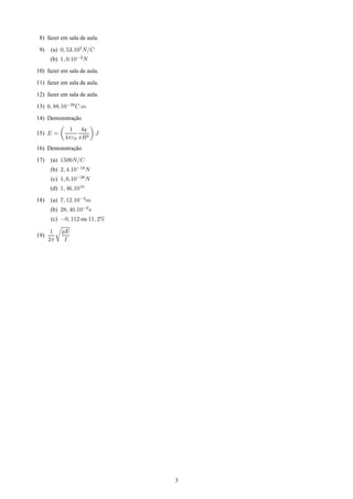 8) fazer em sala de aula.

 9)   (a) 0, 53.105N/C
      (b) 1, 0.10−2N
10) fazer em sala de aula.
11) fazer em sala de aula.
12) fazer em sala de aula.

13) 6, 88.10−28C.m
14) Demonstracao
             ¸˜
             1 4q
15) E =                  J
            4πε0 πR2
16) Demonstracao
             ¸˜
17)   (a) 1500N/C
      (b) 2, 4.10−16N
      (c) 1, 6.10−26N
      (d) 1, 46.1010
18)   (a) 7, 12.10−2m
      (b) 28, 40.10−9s
      (c) −0, 112 ou 11, 2%

       1   pE
19)
      2π    I




                              3
 