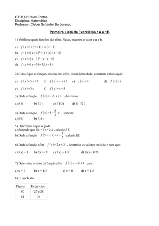 E.E.B Dr Paulo Fontes
Disciplina: Matemática
Professor: Cleber Schaefer Barbaresco

                                  Primeira Lista de Exercícios 1A e 1B

1) Verifique quais funções são afins. Nelas, encontre o valor e a e b.

a)   f (x )=3.( x+1)+4.( x−1)
b)   f (x )=( x+2)2+( x+2).( x−2)
c)   f ( x )=( x−3)2−x .(x−5)
d)   f (x )=( x−3)−5.( x−1)

2) Classifique as funções abaixo em: afim, linear, identidade, constante e translação:

a)   f (x )=5 x+2           b)    f (x )=−x+3        c)   f (x )=7            d)   f (x )=x

e)   f (x )=3 x             f)    f (x )=x+5

3) Dada a função         f (x )=−2 . x+3 , determine:

a) f(1)           b) f(0)            c) f(1/3)       d) f( -1/2 )

                                 5
4) Dada a função        f (x )=1− . x , calcule:
                                 2
a) f(0)           b) f(-1)

5) Determine o que se pede:
a) Sabendo que f(x + 1) = 2.x , calcule f(4)
                                     1
b) Dada a função f (5. x−1)=x− calcule f(0)
                                     5

6) Dada a função afim            f ( x )=2 x+3 , determine os valores reais de x para que:

a) f(x) = 1       b) f(x) = 0        c) f(x) = 1/3           d) f(x) = 0,75


7) Determine o valor da função afim              f (x )=−3x+4 para:

a) x = 1          b) x = 1/3                 c) x = 0        d) x = 1,5

8) Livro Texto

Página        Exercícios
     80           27 e 28
     81             34
 
