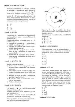 Questão 02 - (UNICAMP SP/2012)
De acordo com a terceira lei de Kepler, o período
de revolução e o raio da órbita desses planetas em
torno do Sol obedecem à relação
3
T
J
2
T
J
R
R
T
T
















,
em que TJ e TT são os períodos de Júpiter e da
Terra, respectivamente. Considerando as órbitas
circulares representadas na figura, o valor de TJ
em anos terrestres é mais próximo de
a) 0,1.
b) 5.
c) 12.
d) 125.
Questão 03 - (UERJ)
Um asteróide A é atraído gravitacionalmente por
um planeta P Sabe-se que a massa de P é maior do
que a massa de A.
Considerando apenas a interação entre A e P,
conclui-se que:
a) o módulo da aceleração de P é maior do que o
módulo da aceleração de A
b) o modulo da aceleração de P é menor do que o
módulo da aceleração de A
c) a intensidade da força que P exerce sobre A é
maior do que a intensidade da força que A
exerce sobre P
d) a intensidade da força que P exerce sobre A é
menor do que a intensidade da força que A
exerce sobre P
Questão 04 - (UNIMEP SP)
Assinale a alternativa correta:
a) Dentro de um mesmo campo gravitacional, e
no vácuo, todos corpos caem com a mesma
aceleração.
b) Em qualquer lugar no universo os corpos mais
pesados caem mais rápidos que os corpos mais
leves.
c) Na Terra, na Lua ou em Marte, a aceleração da
gravidade é igual a 9,8 m/s2
.
d) A Terra é o centro do sistema solar, sendo a
Lua um dos planetas.
e) Nenhuma das anteriores.
Questão 05 - (UFMG/2007)
Três satélites – I, II e III – movem-se em órbitas
circulares ao redor da Terra.
O satélite I tem massa m e os satélites II e III têm,
cada um, massa 2m .
Os satélites I e II estão em uma mesma órbita de
raio r e o raio da órbita do satélite III é 2
r .
Nesta figura (fora de escala), está representada a
posição de cada um desses três satélites:
Sejam FI, FII e FIII os módulos das forças
gravitacionais da Terra sobre, respectivamente, os
satélites I, II e III.
Considerando-se essas informações, é CORRETO
afirmar que
a) FI = FII < FIII.
b) FI = FII > FIII.
c) FI < FII < FIII.
d) FI < FII = FIII.
Questão 06 - (UESC BA/2006)
Admitindo-se que o raio da órbita de Júpiter é 5
vezes maior que o da Terra, o período de
revolução do Júpiter, em anos terrestre, é igual a
01. 5
02. 2
1
5
03. 125
04. 2
1
125
05. 3
1
125
Questão 07 - (ITA SP)
Uma estrela mantém presos, por meio de sua
atração gravitacional, os planetas Alfa, Beta e
Gama. Todos descrevem órbitas elípticas, em cujo
foco comum se encontra a estrela, conforme a
primeira lei de Kepler. Sabe-se que o semi-eixo
maior da órbita de Beta é o dobro daquele da
órbita de Gama. Sabe-se também que o período de
Alfa é 2 vezes maior que o período de Beta.
Nestas condições, pode-se afirmar que a razão
entre o período de Alfa e o de Gama é
a) 2 .
b) 2.
c) 4.
d) 4 2 .
e) 6 2 .
Questão 08 - (UFPE/2007)
 