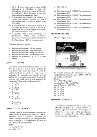 sol é 1,2 vezes maior que a massa obtida
utilizando-se a velocidade prevista pela
utilização da teoria da gravitação de Newton.
A explicação dessa diferença é um dos
principais problemas da física atual.
II. A dificuldade na estimativa do número de
estrelas nas galáxias é o fator que gera a
discrepância entre os valores dessas duas
velocidades.
III. A diferença entre a velocidade medida e a
calculada do modelo teórico é devido às
imprecisões nos cálculos computacionais dado
que o modelo teórico é exato.
IV. O equilíbrio entre a força centrífuga e a
gravitacional fornece uma estimativa
aproximada para a massa da galáxia no interior
da órbita solar de  1011
massas solares.
Assinale a alternativa correta.
a) Somente as afirmativas I e II são corretas.
b) Somente as afirmativas I e IV são corretas.
c) Somente as afirmativas III e IV são corretas.
d) Somente as afirmativas I, II e III são corretas.
e) Somente as afirmativas II, III e IV são
corretas.
Questão 12 - (UEL PR)
Um satélite artificial é colocado em órbita ao redor
da Terra. Seja RT o raio da Terra (distância do
nível do mar até o centro da Terra) e P o peso do
satélite artificial ao nível do mar, onde a
aceleração da gravidade tem módulo g. Este
satélite, ao se encontrar numa altura h acima do
nível do mar, estará sujeito a uma aceleração da
gravidade g’. Determine a razão entre g’ e g.
a)
hR
R
g
'g
T
T


b)
T
T
R
hR
g
'g 

c)
hR
h
g
'g
T 

d) 22
T
2
hR
h
g
'g


e) 2
T
2
T
)hR(
R
g
'g


Questão 13 - (UEL PR/2007)
Os tubos catódicos de televisores em cores operam
com diferença de potencial em torno de 22.000 V,
produzindo raios X. Assinale a alternativa que
fornece a energia máxima de um fóton produzido
nessas condições e o comprimento de onda do
feixe de raios X correspondente:
Dados:
1e = 1,60 x 1019
C
h = 6,63 x 1034
J.s
c = 3,00 x 108
m/s
a) Energia máxima de 35,20 KeV e comprimento
de onda de 0,35 Å.
b) Energia máxima de 22,00 KeV e comprimento
de onda de 0,35 Å.
c) Energia máxima de 22,00 KeV e comprimento
de onda de 0,56 Å.
d) Energia máxima de 13,75 KeV e comprimento
de onda de 0,83 Å.
e) Energia máxima de 13,75 KeV e comprimento
de onda de 0,48 Å.
Questão 14 - (UEL PR)
Observe a figura abaixo.
Se o satélite americano for estacionário, isto é, se
seu período de rotação for igual a 24 horas (86 400
s), qual é a sua altitude?
Dados:
G = 6,7.10–11
N.m2
/ kg2
;
massa da Terra: MT = 6,0.1024
kg;
raio da Terra: rT = 6,38.106
m
a) 36.104
m
b) 36.106
m
c) 36.108
m
d) 36.109
m
e) 36.1010
m
Questão 15 - (UFPR/2013)
Dois satélites, denominados de SA e SB, estão
orbitando um planeta P. Os dois satélites são
esféricos e possuem tamanhos e massas iguais. O
satélite SB possui uma órbita perfeitamente
circular e o satélite SA uma órbita elíptica,
conforme mostra a figura abaixo.
 