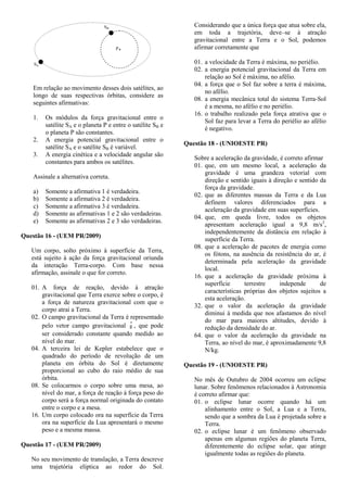 Em relação ao movimento desses dois satélites, ao
longo de suas respectivas órbitas, considere as
seguintes afirmativas:
1. Os módulos da força gravitacional entre o
satélite SA e o planeta P e entre o satélite SB e
o planeta P são constantes.
2. A energia potencial gravitacional entre o
satélite SA e o satélite SB é variável.
3. A energia cinética e a velocidade angular são
constantes para ambos os satélites.
Assinale a alternativa correta.
a) Somente a afirmativa 1 é verdadeira.
b) Somente a afirmativa 2 é verdadeira.
c) Somente a afirmativa 3 é verdadeira.
d) Somente as afirmativas 1 e 2 são verdadeiras.
e) Somente as afirmativas 2 e 3 são verdadeiras.
Questão 16 - (UEM PR/2009)
Um corpo, solto próximo à superfície da Terra,
está sujeito à ação da força gravitacional oriunda
da interação Terra-corpo. Com base nessa
afirmação, assinale o que for correto.
01. A força de reação, devido à atração
gravitacional que Terra exerce sobre o corpo, é
a força de natureza gravitacional com que o
corpo atrai a Terra.
02. O campo gravitacional da Terra é representado
pelo vetor campo gravitacional g , que pode
ser considerado constante quando medido ao
nível do mar.
04. A terceira lei de Kepler estabelece que o
quadrado do período de revolução de um
planeta em órbita do Sol é diretamente
proporcional ao cubo do raio médio de sua
órbita.
08. Se colocarmos o corpo sobre uma mesa, ao
nível do mar, a força de reação à força peso do
corpo será a força normal originada do contato
entre o corpo e a mesa.
16. Um corpo colocado ora na superfície da Terra
ora na superfície da Lua apresentará o mesmo
peso e a mesma massa.
Questão 17 - (UEM PR/2009)
No seu movimento de translação, a Terra descreve
uma trajetória elíptica ao redor do Sol.
Considerando que a única força que atua sobre ela,
em toda a trajetória, deve–se à atração
gravitacional entre a Terra e o Sol, podemos
afirmar corretamente que
01. a velocidade da Terra é máxima, no periélio.
02. a energia potencial gravitacional da Terra em
relação ao Sol é máxima, no afélio.
04. a força que o Sol faz sobre a terra é máxima,
no afélio.
08. a energia mecânica total do sistema Terra-Sol
é a mesma, no afélio e no periélio.
16. o trabalho realizado pela força atrativa que o
Sol faz para levar a Terra do periélio ao afélio
é negativo.
Questão 18 - (UNIOESTE PR)
Sobre a aceleração da gravidade, é correto afirmar
01. que, em um mesmo local, a aceleração da
gravidade é uma grandeza vetorial com
direção e sentido iguais à direção e sentido da
força da gravidade.
02. que as diferentes massas da Terra e da Lua
definem valores diferenciados para a
aceleração da gravidade em suas superfícies.
04. que, em queda livre, todos os objetos
apresentam aceleração igual a 9,8 m/s2
,
independentemente da distância em relação à
superfície da Terra.
08. que a aceleração de pacotes de energia como
os fótons, na ausência da resistência do ar, é
determinada pela aceleração da gravidade
local.
16. que a aceleração da gravidade próxima à
superfície terrestre independe de
características próprias dos objetos sujeitos a
esta aceleração.
32. que o valor da aceleração da gravidade
diminui à medida que nos afastamos do nível
do mar para maiores altitudes, devido à
redução da densidade do ar.
64. que o valor da aceleração da gravidade na
Terra, ao nível do mar, é aproximadamente 9,8
N/kg.
Questão 19 - (UNIOESTE PR)
No mês de Outubro de 2004 ocorreu um eclipse
lunar. Sobre fenômenos relacionados à Astronomia
é correto afirmar que:
01. o eclipse lunar ocorre quando há um
alinhamento entre o Sol, a Lua e a Terra,
sendo que a sombra da Lua é projetada sobre a
Terra.
02. o eclipse lunar é um fenômeno observado
apenas em algumas regiões do planeta Terra,
diferentemente do eclipse solar, que atinge
igualmente todas as regiões do planeta.
 