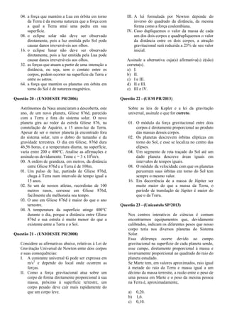 04. a força que mantém a Lua em órbita em torno
da Terra é da mesma natureza que a força com
a qual a Terra atrai uma pedra em sua
superfície.
08. o eclipse solar não deve ser observado
diretamente, pois a luz emitida pelo Sol pode
causar danos irreversíveis aos olhos.
16. o eclipse lunar não deve ser observado
diretamente, pois a luz emitida pela Lua pode
causar danos irreversíveis aos olhos.
32. as forças que atuam a partir de uma interação a
distância, ou seja, sem o contato entre os
corpos, podem ocorrer na superfície da Terra e
entre os astros.
64. a força que mantém os planetas em órbita em
torno do Sol é de natureza magnética.
Questão 20 - (UNIOESTE PR/2006)
Astrônomos da Nasa anunciaram a descoberta, este
ano, de um novo planeta, Gliese 876d, parecido
com a Terra e fora do sistema solar. O novo
planeta gira ao redor da estrela Gliese 876, na
constelação de Aquário, a 15 anos-luz da Terra.
Apesar de ser o menor planeta já encontrado fora
do sistema solar, tem o dobro do tamanho e da
gravidade terrestres. O dia em Gliese, 876d dura
46,56 horas, e a temperatura diurna, na superfície,
varia entre 200 e 400°C. Analise as afirmações e
assinale-as devidamente. Tome c = 3 x 108
m/s.
00. A ordem de grandeza, em metros, da distância
entre Gliese 876d e a Terra é de 108m.
01. Um pulso de luz, partindo de Gliese 876d,
chega à Terra num intervalo de tempo igual a
15 anos.
02. Se um de nossos atletas, recordistas de 100
metros rasos, corresse em Gliese 876d,
facilmente ele melhoraria seu tempo.
03. O ano em Gliese 876d é maior do que o ano
terrestre.
04. A temperatura da superfície atinge 400°C
durante o dia, porque a distância entre Gliese
876d e sua estrela é muito menor do que a
existente entre a Terra e o Sol.
Questão 21 - (UNIOESTE PR/2008)
Considere as afirmativas abaixo, relativas à Lei de
Gravitação Universal de Newton entre dois corpos
e suas consequências:
I. A constante universal G pode ser expressa em
m/s2
e depende do local onde ocorrem as
forças.
II. Como a força gravitacional atua sobre um
corpo de forma diretamente proporcional à sua
massa, próximo à superfície terrestre, um
corpo pesado deve cair mais rapidamente do
que um corpo leve.
III. A lei formulada por Newton depende do
inverso do quadrado da distância, da mesma
forma como a força coulombiana.
IV. Caso dupliquemos o valor da massa de cada
um dos dois corpos e quadrupliquemos o valor
da distância entre os dois corpos, a atração
gravitacional será reduzida a 25% de seu valor
inicial.
Assinale a alternativa cuja(s) afirmativa(s) é(são)
correta(s).
a) I.
b) II.
c) I e III.
d) II e III.
e) III e IV.
Questão 22 - (UEM PR/2013)
Sobre as leis de Kepler e a lei da gravitação
universal, assinale o que for correto.
01. O módulo da força gravitacional entre dois
corpos é diretamente proporcional ao produto
das massas desses corpos.
02. Os planetas descrevem órbitas elípticas em
torno do Sol, e esse se localiza no centro das
elipses.
04. Um segmento de reta traçado do Sol até um
dado planeta descreve áreas iguais em
intervalos de tempos iguais.
08. O módulo da velocidade com que os planetas
percorrem suas órbitas em torno do Sol tem
sempre o mesmo valor.
16. Em decorrência de a massa de Júpiter ser
muito maior do que a massa da Terra, o
período de translação de Júpiter é maior do
que o da Terra.
Questão 23 - (Unicastelo SP/2013)
Nos centros interativos de ciências é comum
encontrarmos equipamentos que, devidamente
calibrados, indicam os diferentes pesos que nosso
corpo teria nos diversos planetas do Sistema
Solar.
Essa diferença ocorre devido ao campo
gravitacional na superfície de cada planeta sendo,
esse campo, diretamente proporcional à massa e
inversamente proporcional ao quadrado do raio do
planeta estudado.
Se Marte tem, em valores aproximados, raio igual
à metade do raio da Terra e massa igual a um
décimo da massa terrestre, a razão entre o peso de
uma pessoa em Marte e o peso da mesma pessoa
na Terra é, aproximadamente,
a) 0,20.
b) 1,6.
c) 0,10.
 