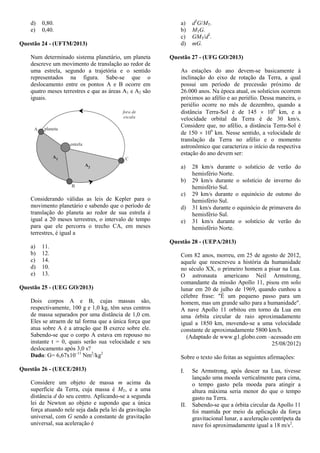 d) 0,80.
e) 0,40.
Questão 24 - (UFTM/2013)
Num determinado sistema planetário, um planeta
descreve um movimento de translação ao redor de
uma estrela, segundo a trajetória e o sentido
representados na figura. Sabe-se que o
deslocamento entre os pontos A e B ocorre em
quatro meses terrestres e que as áreas A1 e A2 são
iguais.
Considerando válidas as leis de Kepler para o
movimento planetário e sabendo que o período de
translação do planeta ao redor de sua estrela é
igual a 20 meses terrestres, o intervalo de tempo
para que ele percorra o trecho CA, em meses
terrestres, é igual a
a) 11.
b) 12.
c) 14.
d) 10.
e) 13.
Questão 25 - (UEG GO/2013)
Dois corpos A e B, cujas massas são,
respectivamente, 100 g e 1,0 kg, têm seus centros
de massa separados por uma distância de 1,0 cm.
Eles se atraem de tal forma que a única força que
atua sobre A é a atração que B exerce sobre ele.
Sabendo-se que o corpo A estava em repouso no
instante t = 0, quais serão sua velocidade e seu
deslocamento após 3,0 s?
Dado: G= 6,67x10–11
Nm2
/kg2
Questão 26 - (UECE/2013)
Considere um objeto de massa m acima da
superfície da Terra, cuja massa é MT, e a uma
distância d do seu centro. Aplicando-se a segunda
lei de Newton ao objeto e supondo que a única
força atuando nele seja dada pela lei da gravitação
universal, com G sendo a constante de gravitação
universal, sua aceleração é
a) d2
G/MT.
b) MTG.
c) GMT/d2
.
d) mG.
Questão 27 - (UFG GO/2013)
As estações do ano devem-se basicamente à
inclinação do eixo de rotação da Terra, a qual
possui um período de precessão próximo de
26.000 anos. Na época atual, os solstícios ocorrem
próximos ao afélio e ao periélio. Dessa maneira, o
periélio ocorre no mês de dezembro, quando a
distância Terra-Sol é de 145  106
km, e a
velocidade orbital da Terra é de 30 km/s.
Considere que, no afélio, a distância Terra-Sol é
de 150  106
km. Nesse sentido, a velocidade de
translação da Terra no afélio e o momento
astronômico que caracteriza o início da respectiva
estação do ano devem ser:
a) 28 km/s durante o solstício de verão do
hemisfério Norte.
b) 29 km/s durante o solstício de inverno do
hemisfério Sul.
c) 29 km/s durante o equinócio de outono do
hemisfério Sul.
d) 31 km/s durante o equinócio de primavera do
hemisfério Sul.
e) 31 km/s durante o solstício de verão do
hemisfério Norte.
Questão 28 - (UEPA/2013)
Com 82 anos, morreu, em 25 de agosto de 2012,
aquele que reescreveu a história da humanidade
no século XX, o primeiro homem a pisar na Lua.
O astronauta americano Neil Armstrong,
comandante da missão Apollo 11, pisou em solo
lunar em 20 de julho de 1969, quando cunhou a
célebre frase: "É um pequeno passo para um
homem, mas um grande salto para a humanidade".
A nave Apollo 11 orbitou em torno da Lua em
uma órbita circular de raio aproximadamente
igual a 1850 km, movendo-se a uma velocidade
constante de aproximadamente 5800 km/h.
(Adaptado de www.g1.globo.com –acessado em
25/08/2012)
Sobre o texto são feitas as seguintes afirmações:
I. Se Armstrong, após descer na Lua, tivesse
lançado uma moeda verticalmente para cima,
o tempo gasto pela moeda para atingir a
altura máxima seria menor do que o tempo
gasto na Terra.
II. Sabendo-se que a órbita circular da Apollo 11
foi mantida por meio da aplicação da força
gravitacional lunar, a aceleração centrípeta da
nave foi aproximadamente igual a 18 m/s2
.
 