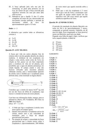 III. A força aplicada pelo solo nos pés de
Armstrong, ao pisar pela primeira vez na
Lua, foi menor do que a força exercida pela
superfície terrestre em seus pés antes dele
subir na nave.
IV. Sabendo-se que a Apollo 11 deu 12 voltas
completas em torno da Lua, descrevendo um
movimento circular uniforme, o período do
movimento orbital da nave foi
aproximadamente igual a 115 min.
Dado:  = 3
A alternativa que contém todas as afirmativas
corretas é:
a) I e II
b) I e III
c) II e III
d) I e IV
e) III e IV
Questão 29 - (UFU MG/2013)
A busca por vida em outros planetas fora do
sistema solar é um dos grandes desafios da ciência
moderna. A distância de um exoplaneta em
relação a uma estrela, assim como da Terra em
relação ao Sol, parece ser um fator importante
para a existência de vida em tal planeta, pois
possibilita que a água do planeta permaneça em
estado líquido. O eclipse estelar é uma das
técnicas utilizadas para encontrar planetas
orbitando estrelas, pois a luminosidade aparente
da estrela varia à medida que o exoplaneta passa
defronte dela, como mostrado na figura abaixo.
Considere que a estrela de massa 4x1030
kg está
em um dos focos da órbita do exoplaneta, cuja
massa é a metade da massa do nosso planeta.
Com base nas informações dadas, marque, para as
afirmativas abaixo, (V) Verdadeira, (F) Falsa ou
(SO) Sem Opção.
(Dica: 106
+ 1  106
)
1. A linha que liga o exoplaneta à estrela varre
áreas iguais em tempos iguais.
2. Quanto mais próximo o exoplaneta estiver da
estrela, menor será a sua velocidade de
translação, pois a força de atração
gravitacional será maior.
3. Na situação de eclipse, a intensidade da força
gravitacional que a estrela exerce sobre o
exoplaneta é, aproximadamente, 500 bilhões
de vezes maior que aquela exercida sobre a
Terra.
4. Dado que o raio do exoplaneta é 5 vezes
maior que o raio da Terra, a aceleração a que
um quilo de açúcar estará sujeito em sua
superfície será 100 vezes menor que aquela
sentida na superfície da Terra.
Questão 30 - (UNIFOR CE/2013)
O período de translação do planeta Mercúrio em
torno do Sol é de aproximadamente 3 meses,
comparado ao período terrestre. Gabrielle, de 48
anos de idade, ficou imaginando se fosse possível
morar em Mercúrio, qual seria sua idade.
Pegando uma folha de papel e lápis, verificou que
teria, naquele planeta, a idade de:
a) 34 anos.
b) 88 anos.
c) 144 anos.
d) 192 anos.
e) 205 anos.
GABARITO:
1) Gab: 33
2) Gab: C
3) Gab: B
4) Gab: A
5) Gab: C
6) Gab: 04
7) Gab: C
8) Gab: C
9) Gab: C
10) Gab: A
11) Gab: B
12) Gab: E
13) Gab: C
14) Gab: B
15) Gab: B
16) Gab: 07
17) Gab: 27
18) Gab: 01+02+16+64
19) Gab: 04+08+32
20) Gab: FVFFV
21) Gab: E
22) Gab: 05
23) Gab: E
24) Gab: B
25) Gab:
vA(3) = 2,0 x 10–6
m/s
RA = 2
2
11
)0,3(
)01,0(
10x67,6
2
1 
26) Gab: C
27) Gab: B
28) Gab: E
29) Gab: VFVF
30) Gab: D
 