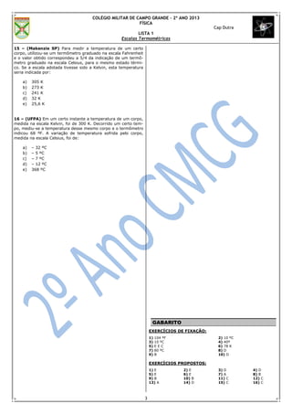 COLÉGIO MILITAR DE CAMPO GRANDE – 2º ANO 2013
                                                          FÍSICA
                                                                                               Cap Dutra
                                                            LISTA 1
                                                    Escalas Termométricas

15 – (Makenzie SP) Para medir a temperatura de um certo
corpo, utilizou-se um termômetro graduado na escala Fahrenheit
e o valor obtido correspondeu a 5/4 da indicação de um termô-
metro graduado na escala Celsius, para o mesmo estado térmi-
co. Se a escala adotada tivesse sido a Kelvin, esta temperatura
seria indicada por:

    a)   305 K
    b)   273 K
    c)   241 K
    d)   32 K
    e)   25,6 K


16 – (UFPA) Em um certo instante a temperatura de um corpo,
medida na escala Kelvin, foi de 300 K. Decorrido um certo tem-
po, mediu-se a temperatura desse mesmo corpo e o termômetro
indicou 68 ºF. A variação de temperatura sofrida pelo corpo,
medida na escala Celsius, foi de:

    a)   – 32 ºC
    b)   – 5 ºC
    c)   – 7 ºC
    d)   – 12 ºC
    e)   368 ºC




                                                                       GABARITO
                                                                      EXERCÍCIOS DE FIXAÇÃO:
                                                                      1)   104 ºF               2) 10 ºC
                                                                      3)   10 ºC                4) 40º
                                                                      5)   EEC                  6) 78 K
                                                                      7)   80 ºC                8) D
                                                                      9)   B                    10) D

                                                                      EXERCÍCIOS PROPOSTOS:
                                                                      1) E          2) E        3) D       4) D
                                                                      5) E          6) E        7) A       8) B
                                                                      9) B          10) B       11) C      12) C
                                                                      13) A         14) D       15) C      16) C



                                                                  3
 