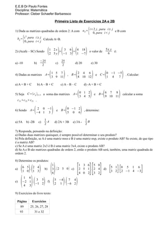 E.E.B Dr Paulo Fontes
Disciplina: Matemática
Professor: Cleber Schaefer Barbaresco

                                              Primeira Lista de Exercícios 2A e 2B

1) Dada as matrizes quadradas de ordem 2: A com a ij =
                                                       i+2 j , para i≥ j
                                                         0, para i< j
                                                                         e B com       {
         {
         3,
  bij = i para i≥ j Calcule A+B.
        0, para i< j


2) (Acafe – SC) Sendo             (   1 2x
                                      2 5y
                                           +
                                              3 6
                                             −1 3
                                                  =)(
                                                    4 18
                                                    1 −7            )(             )   o valor de
                                                                                                              5x y
                                                                                                               6
                                                                                                                   é:

                         −25                        25
a) -10            b)                          c)                     d) 20                 e) 30
                          2                         2


4) Dadas as matrizes         A= 1 5 7
                                3 9 11(                 )       ,   B=(   2 4 6
                                                                          8 10 12              )       e C=   (   0 −1 −5
                                                                                                                  1 4   7   )   . Calcular:


a) A + B + C           b) A – B + C                 c) A – B – C                  d) -A + B + C


5) Seja C=(c ij )2×3 a soma das matrizes                                  (
                                                                    A= 0 1 2
                                                                       3 4 5               )       e      (
                                                                                                        B= 6 7 8
                                                                                                           9 10 11      )   calcular a soma
 c 21+c 22+c23 .


6) Sendo          (
               A= 2 0 −1
                  −4 1 3                  )    e    B=      (   0 −1 2
                                                                5 0 6         )   , determine:

                             1                                                     1
a) 5A        b) -2B     c)     A              d) 2A + 3B            e) 3A -          B
                             2                                                     2

7) Responda, pensando na definição:
a) Dadas duas matrizes quaisquer, é sempre possível determinar o seu produto?
b) Pela definição, se A é uma matriz mxn e B é uma matriz nxp, existe o produto AB? Se existe, de que tipo
é a matriz AB?
c) Se A é uma matriz 2x3 é B é uma matriz 3x4, existe o produto AB?
d) Se A e B são matrizes quadradas de ordem 2, então o produto AB será, também, uma matriz quadrada de
ordem 2.

8) Determine os produtos:


                                       ()                                [ ][ ]
                                          1                               1 3 6 5 0
a)   ( )( )
         6 5 . 2 4
         1 0 1 3
                             b)           3 . ( 2 5 0 ) c)
                                          6
                                                                          2 5 1 . 2 4
                                                                          4 0 2 3 2
                                                                                                          d)       [ ][
                                                                                                                   5 1 . 0 5 1 6
                                                                                                                   3 2 2 −1 4 −3              ]
     (          )(
       1 6
e)    −2 1 .
       4 3
              3 5
             −1 2            ) (  f)
                                              5 −4
                                              2 1
                                                   .    )(
                                                      7 4
                                                     −6 2             )
9) Exercícios do livro texto:

 Página          Exercícios
     89        25, 26, 27, 28
     93           31 e 32
 