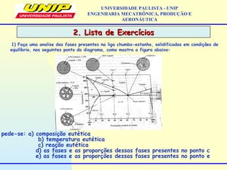 2. Lista de Exercícios2. Lista de Exercícios
UNIVERSIDADE PAULISTA - UNIP
ENGENHARIA MECATRÔNICA, PRODUÇÃO E
AERONÁUTICA
1) Faça uma analise das fases presentes na liga chumbo-estanho, solidificadas em condições de
equilíbrio, nos seguintes ponto do diagrama, como mostra a figura abaixo:
pede-se: a) composição eutética
b) temperatura eutética
c) reação eutética
d) as fases e as proporções dessas fases presentes no ponto c
e) as fases e as proporções dessas fases presentes no ponto e
 
