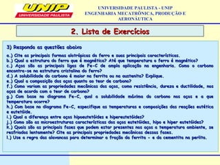 2. Lista de Exercícios2. Lista de Exercícios
UNIVERSIDADE PAULISTA - UNIP
ENGENHARIA MECATRÔNICA, PRODUÇÃO E
AERONÁUTICA
a.) Cite as principais formas alotrópicas do ferro e suas principais características.a.) Cite as principais formas alotrópicas do ferro e suas principais características.
b.) Qual a estrutura do ferro que é magnética? Até que temperatura o ferro é magnético?b.) Qual a estrutura do ferro que é magnética? Até que temperatura o ferro é magnético?
c.) Aços são as principais ligas de Fe-C de ampla aplicação na engenharia. Como o carbonoc.) Aços são as principais ligas de Fe-C de ampla aplicação na engenharia. Como o carbono
encontra-se na estrutura cristalina do ferro?encontra-se na estrutura cristalina do ferro?
d.) A solubilidade do carbono é maior na ferrita ou na austenita? Explique.d.) A solubilidade do carbono é maior na ferrita ou na austenita? Explique.
e.) Qual a composição dos aços quanto ao teor de carbono?e.) Qual a composição dos aços quanto ao teor de carbono?
f.) Como variam as propriedades mecânicas dos aços, como resistência, dureza e ductilidade, nosf.) Como variam as propriedades mecânicas dos aços, como resistência, dureza e ductilidade, nos
aços de acordo com o teor de carbono?aços de acordo com o teor de carbono?
g.) Com base no diagrama Fe-C, qual a solubilidade máxima do carbono nos aços e a queg.) Com base no diagrama Fe-C, qual a solubilidade máxima do carbono nos aços e a que
temperatura ocorre?temperatura ocorre?
h.) Com base no diagrama Fe-C, especifique as temperaturas e composições das reações eutéticah.) Com base no diagrama Fe-C, especifique as temperaturas e composições das reações eutética
e eutetóide.e eutetóide.
i.) Qual a diferença entre aços hipoeutetóides e hipereutetóides?i.) Qual a diferença entre aços hipoeutetóides e hipereutetóides?
j.) Como são as microestruturas características dos aços eutetóides, hipo e hiper eutetóides?j.) Como são as microestruturas características dos aços eutetóides, hipo e hiper eutetóides?
k.) Quais são as principais fases que podem estar presentes nos aços a temperatura ambiente, sek.) Quais são as principais fases que podem estar presentes nos aços a temperatura ambiente, se
resfriados lentamente? Cite as principais propriedades mecânicas dessas fases.resfriados lentamente? Cite as principais propriedades mecânicas dessas fases.
l.) Use a regra das alavancas para determinar a fração da ferrita e da cementita na perlita.∝l.) Use a regra das alavancas para determinar a fração da ferrita e da cementita na perlita.∝
3) Responda as questões abaixo3) Responda as questões abaixo
 