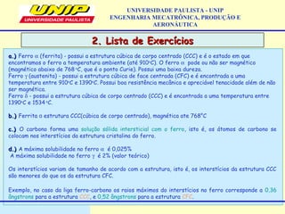 2. Lista de Exercícios2. Lista de Exercícios
UNIVERSIDADE PAULISTA - UNIP
ENGENHARIA MECATRÔNICA, PRODUÇÃO E
AERONÁUTICA
a.)a.) Ferro α (ferrita) - possui a estrutura cúbica de corpo centrado (CCC) e é o estado em que
encontramos o ferro a temperatura ambiente (até 910o
C). O ferro α pode ou não ser magnético
(magnético abaixo de 768 o
C, que é o ponto Curie). Possui uma baixa dureza.
Ferro γ (austenita) - possui a estrutura cúbica de face centrada (CFC) e é encontrada a uma
temperatura entre 910o
C e 1390o
C. Possui boa resistência mecânica e apreciável tenacidade além de não
ser magnética.
Ferro δ - possui a estrutura cúbica de corpo centrado (CCC) e é encontrada a uma temperatura entre
1390o
C e 1534 o
C.
 
b.)b.) Ferrita   estrutura CCC(cúbica de corpo centrado), magnética ate 768°Cɑ
c.)c.) O carbono forma uma solução sólida intersticial com o ferro, isto é, os átomos de carbono se
colocam nos interstícios da estrutura cristalina do ferro.
d.)d.) A máxima solubilidade no ferro α é 0,025%
A máxima solubilidade no ferro γ é 2% (valor teórico)
Os interstícios variam de tamanho de acordo com a estrutura, isto é, os interstícios da estrutura CCC
são menores do que os da estrutura CFC.
Exemplo, no caso da liga ferro-carbono os raios máximos do interstícios no ferro corresponde a 0,36
ângstrons para a estrutura CCC, e 0,52 ângstrons para a estrutura CFC.
 