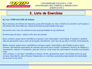 2. Lista de Exercícios2. Lista de Exercícios
UNIVERSIDADE PAULISTA - UNIP
ENGENHARIA MECATRÔNICA, PRODUÇÃO E
AERONÁUTICA
e.)e.) Aço=Aço= 0,008 até 2,06% de Carbono0,008 até 2,06% de Carbono
f.)f.) A presença de átomos de impureza causa deformações na rede cristalina do solvente restringindo o
movimento das discordâncias e assim alterando as propriedades dos aços.
De acordo com o teor de carbono no aço as propriedades do aço melhoram.
Existem aços de baixo , médio e alto teor de carbono
Baixo carbono: possui baixa resistência e dureza e alta tenacidade e ductilidade. É usinável e soldável,
além de apresentar baixo custo de produção. Geralmente, este tipo de aço não é tratado termicamente.
Médio carbono: possui maior resistência e dureza e menor tenacidade e ductilidade do que o baixo
carbono. Apresentam quantidade de carbono suficiente para receber tratamento térmico de têmpera e
revenimento, embora o tratamento, para ser efetivo, exija taxas de resfriamento elevadas e em seções
finas.
Alto carbono: é o de maior resistência e dureza. Porém, apresentam menor ductilidade entre os aços
carbono. Geralmente, são utilizados temperados ou revenidos, possuindo propriedades de manutenção
de um bom fio de corte.
 