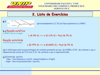 2. Lista de Exercícios2. Lista de Exercícios
UNIVERSIDADE PAULISTA - UNIP
ENGENHARIA MECATRÔNICA, PRODUÇÃO E
AERONÁUTICA
g.)g.)
aproximadamente 2,1 %C da fase austenitica a 11480
C
h.)h.) Reação eutética
A 1148°C ocorre a reação
L (4.3% C) <=> γ (2.11% C) + Fe3C (6.7% C)
Reação eutetóide
A 727°C ocorre a reação
γ (0.77% C) <=> α (0.022% C) + Fe3C (6.7% C)
i.)i.) A diferença esta na percentagem de carbono presente no aço, de 0,008 a 0,76٪ de carbono o aço e
hipoeutetoide acima de 0,76 ate 2,14٪ de carbono o aço e hipereutetoide.
j.)j.) Eutetoide –perlita
Hipo – ferrita(macia e dutil), cementita(dura e frágil)
Hiper –ferrita proeutetoide + perlita.
 
