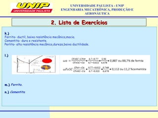 2. Lista de Exercícios2. Lista de Exercícios
UNIVERSIDADE PAULISTA - UNIP
ENGENHARIA MECATRÔNICA, PRODUÇÃO E
AERONÁUTICA
k.)k.)
Ferrita- ductil, baixa resistência mecânica,macia.
Cementita- dura e resistente.
Perlita- alta resistência mecânica,dureza,baixa ductilidade.
l.)l.)
m.)m.) Ferrita.
n.)n.) Cementita
 