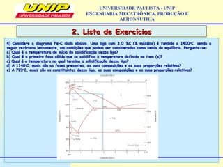 2. Lista de Exercícios2. Lista de Exercícios
UNIVERSIDADE PAULISTA - UNIP
ENGENHARIA MECATRÔNICA, PRODUÇÃO E
AERONÁUTICA
4) Considere o diagrama Fe–C dado abaixo. Uma liga com 3,0 %C (% mássica) é fundida a 14004) Considere o diagrama Fe–C dado abaixo. Uma liga com 3,0 %C (% mássica) é fundida a 1400oo
C, sendo aC, sendo a
seguir resfriada lentamente, em condições que podem ser consideradas como sendo de equilíbrio. Pergunta-se:seguir resfriada lentamente, em condições que podem ser consideradas como sendo de equilíbrio. Pergunta-se:
a) Qual é a temperatura de início de solidificação dessa liga?a) Qual é a temperatura de início de solidificação dessa liga?
b) Qual é a primeira fase sólida que se solidifica à temperatura definida no item (a)?b) Qual é a primeira fase sólida que se solidifica à temperatura definida no item (a)?
c) Qual é a temperatura na qual termina a solidificação dessa liga?c) Qual é a temperatura na qual termina a solidificação dessa liga?
d) A 1148d) A 1148oo
C, quais são as fases presentes, as suas composições e as suas proporções relativas?C, quais são as fases presentes, as suas composições e as suas proporções relativas?
e) A 723e) A 723oo
C, quais são os constituintes dessa liga, as suas composições e as suas proporções relativas?C, quais são os constituintes dessa liga, as suas composições e as suas proporções relativas?
 