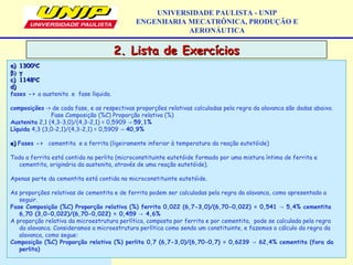 2. Lista de Exercícios2. Lista de Exercícios
UNIVERSIDADE PAULISTA - UNIP
ENGENHARIA MECATRÔNICA, PRODUÇÃO E
AERONÁUTICA
a)a) 1300130000
CC
β)β) γγ
c)c) 1148114800
CC
d)d)
fases -> a austenita e fase líquida.
composições -> de cada fase, e as respectivas proporções relativas calculadas pela regra da alavanca são dadas abaixo.
Fase Composição (%C) Proporção relativa (%)
Austenita 2,1 (4,3-3,0)/(4,3-2,1) = 0,5909 → 59,1%
Líquida 4,3 (3,0-2,1)/(4,3-2,1) = 0,5909 → 40,9%
e)e) Fases -> cementita e a ferrita (ligeiramente inferior à temperatura da reação eutetóide)
Toda a ferrita está contida na perlita (microconstituinte eutetóide formado por uma mistura íntima de ferrita e
cementita, originária da austenita, através de uma reação eutetóide).
Apenas parte da cementita está contida no microconstituinte eutetóide.
As proporções relativas de cementita e de ferrita podem ser calculadas pela regra da alavanca, como apresentado a
seguir.
Fase Composição (%C) Proporção relativa (%) ferrita 0,022 (6,7-3,0)/(6,70-0,022) = 0,541 5,4% cementita→
6,70 (3,0-0,022)/(6,70-0,022) = 0,459 4,6%→
A proporção relativa da microestrutura perlítica, composta por ferrita e por cementita, pode se calculada pela regra
da alavanca. Consideramos a microestrutura perlítica como sendo um constituinte, e fazemos o cálculo da regra da
alavanca, como segue:
Composição (%C) Proporção relativa (%) perlita 0,7 (6,7-3,0)/(6,70-0,7) = 0,6239 62,4% cementita (fora da→
perlita)
 