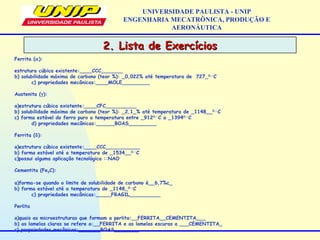 2. Lista de Exercícios2. Lista de Exercícios
UNIVERSIDADE PAULISTA - UNIP
ENGENHARIA MECATRÔNICA, PRODUÇÃO E
AERONÁUTICA
Ferrita (α):
 
estrutura cúbica existente:____CCC_______
b) solubilidade máxima de carbono (teor %): _0,022% até temperatura de 727_0­­C
c) propriedades mecânicas:____MOLE_________
 
Austenita (γ):
 
a)estrutura cúbica existente:____CFC__________
b) solubilidade máxima de carbono (teor %): _2,1_% até temperatura de _1148__0­­
C
c) forma estável do ferro puro a temperatura entre _9120­­
C a _13940­­
C
d) propriedades mecânicas:______BOAS_________
 
Ferrita (δ):
 
a)estrutura cúbica existente:____CCC___________
b) forma estável até a temperatura de _1534__0­­
C
c)possui alguma aplicação tecnológica ::NAO
Cementita (Fe3C):
 
a)forma-se quando o limite de solubilidade de carbono é__6,7%c_
b) forma estável até a temperatura de _1148_0­­
C
c) propriedades mecânicas:_____FRAGIL__________
 
Perlita
 
a)quais as microestruturas que formam a perlita:__FERRITA__CEMENTITA___
b) as lamelas claras se refere a:__FERRITA e as lamelas escuras a ___CEMENTITA_
c) propriedades mecânicas:_______BOAS________
 