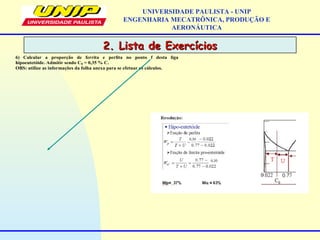 2. Lista de Exercícios2. Lista de Exercícios
UNIVERSIDADE PAULISTA - UNIP
ENGENHARIA MECATRÔNICA, PRODUÇÃO E
AERONÁUTICA
6) Calcular a proporção de ferrita e perlita no ponto f desta liga
hipoeutetóide. Admitir sendo C0 = 0,35 % C.
OBS: utilize as informações da folha anexa para se efetuar os cálculos.
 