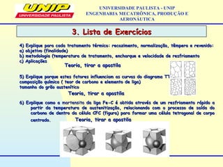 3. Lista de Exercícios3. Lista de Exercícios
UNIVERSIDADE PAULISTA - UNIP
ENGENHARIA MECATRÔNICA, PRODUÇÃO E
AERONÁUTICA
4) Explique para cada tratamento térmico: recozimento, normalização, têmpera e revenido:4) Explique para cada tratamento térmico: recozimento, normalização, têmpera e revenido:
a) objetivo (finalidade)a) objetivo (finalidade)
b) metodologia (temperatura de tratamento, encharque e velocidade de resfriamentob) metodologia (temperatura de tratamento, encharque e velocidade de resfriamento
c) Aplicaçõesc) Aplicações
5) Explique porque estes fatores influenciam as curvas do diagrama TTT?5) Explique porque estes fatores influenciam as curvas do diagrama TTT?
composição química ( teor de carbono e elemento de liga)composição química ( teor de carbono e elemento de liga)
tamanho do grão austeníticotamanho do grão austenítico
6) Explique como a6) Explique como a martensitamartensita da liga Fe-C é obtida através de um resfriamento rápido ada liga Fe-C é obtida através de um resfriamento rápido a
partir da temperatura de austenitização, relacionando com o processo de saída dopartir da temperatura de austenitização, relacionando com o processo de saída do
carbono de dentro da célula CFC (figura) para formar uma célula tetragonal de corpocarbono de dentro da célula CFC (figura) para formar uma célula tetragonal de corpo
centrado.centrado.
Teoria, tirar a apostilaTeoria, tirar a apostila
Teoria, tirar a apostilaTeoria, tirar a apostila
Teoria, tirar a apostilaTeoria, tirar a apostila
 