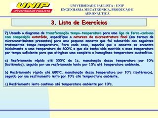 UNIVERSIDADE PAULISTA - UNIP
ENGENHARIA MECATRÔNICA, PRODUÇÃO E
AERONÁUTICA
7) Usando o diagrama de7) Usando o diagrama de transformação tempo-temperaturatransformação tempo-temperatura para umapara uma liga de ferro-carbonoliga de ferro-carbono
com composiçãocom composição eutetóideeutetóide, especifique a, especifique a natureza da microestrutura finalnatureza da microestrutura final (em termos de(em termos de
microconstituintes presentes) para uma pequena amostra que foi submetida aos seguintesmicroconstituintes presentes) para uma pequena amostra que foi submetida aos seguintes
tratamentos tempo-temperatura. Para cada caso, suponha que a amostra se encontratratamentos tempo-temperatura. Para cada caso, suponha que a amostra se encontra
inicialmente a uma temperatura de 800inicialmente a uma temperatura de 80000
C e que ela tenha sido mantida a essa temperaturaC e que ela tenha sido mantida a essa temperatura
por tempo suficiente para que atingisse uma completa e homogênea temperatura austenítica.por tempo suficiente para que atingisse uma completa e homogênea temperatura austenítica.
a) Resfriamento rápido até 300a) Resfriamento rápido até 30000
C de 1s, manutenção dessa temperatura por 10C de 1s, manutenção dessa temperatura por 1033
ss
(isotérmico), seguido por um resfriamento lento por 10(isotérmico), seguido por um resfriamento lento por 1044
s até temperatura ambiente.s até temperatura ambiente.
b) Resfriamento rápido até 680b) Resfriamento rápido até 68000
C, manutenção dessa temperatura por 10C, manutenção dessa temperatura por 1044
s (isotérmico),s (isotérmico),
seguido por um resfriamento lento por 10seguido por um resfriamento lento por 1055
s até temperatura ambiente.s até temperatura ambiente.
c) Resfriamento lento continuo até temperatura ambiente por 10c) Resfriamento lento continuo até temperatura ambiente por 1055
s.s.
3. Lista de Exercícios3. Lista de Exercícios
 