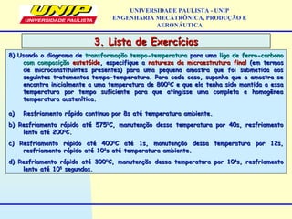 UNIVERSIDADE PAULISTA - UNIP
ENGENHARIA MECATRÔNICA, PRODUÇÃO E
AERONÁUTICA
8) Usando o diagrama de8) Usando o diagrama de transformação tempo-temperaturatransformação tempo-temperatura para umapara uma liga de ferro-carbonoliga de ferro-carbono
com composiçãocom composição eutetóideeutetóide, especifique a, especifique a natureza da microestrutura finalnatureza da microestrutura final (em termos(em termos
de microconstituintes presentes) para uma pequena amostra que foi submetida aosde microconstituintes presentes) para uma pequena amostra que foi submetida aos
seguintes tratamentos tempo-temperatura. Para cada caso, suponha que a amostra seseguintes tratamentos tempo-temperatura. Para cada caso, suponha que a amostra se
encontra inicialmente a uma temperatura de 800encontra inicialmente a uma temperatura de 80000
C e que ela tenha sido mantida a essaC e que ela tenha sido mantida a essa
temperatura por tempo suficiente para que atingisse uma completa e homogêneatemperatura por tempo suficiente para que atingisse uma completa e homogênea
temperatura austenítica.temperatura austenítica.
a)a) Resfriamento rápido continuo por 8s até temperatura ambiente.Resfriamento rápido continuo por 8s até temperatura ambiente.
b) Resfriamento rápido até 575b) Resfriamento rápido até 57500
C, manutenção dessa temperatura por 40s, resfriamentoC, manutenção dessa temperatura por 40s, resfriamento
lento até 200lento até 20000
C.C.
c) Resfriamento rápido até 400c) Resfriamento rápido até 40000
C até 1s, manutenção dessa temperatura por 12s,C até 1s, manutenção dessa temperatura por 12s,
resfriamento rápido até 10resfriamento rápido até 1022
s até temperatura ambiente.s até temperatura ambiente.
d) Resfriamento rápido até 300d) Resfriamento rápido até 30000
C, manutenção dessa temperatura por 10C, manutenção dessa temperatura por 1044
s, resfriamentos, resfriamento
lento até 10lento até 1055
segundos.segundos.
3. Lista de Exercícios3. Lista de Exercícios
 