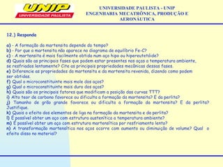 UNIVERSIDADE PAULISTA - UNIP
ENGENHARIA MECATRÔNICA, PRODUÇÃO E
AERONÁUTICA
12.) Responda
a) - A formação da martensita depende do tempo?
b) - Por que a martensita não aparece no diagrama de equilíbrio Fe-C?
c) - A martensita é mais facilmente obtida num aço hipo ou hipereutetóide?
d) Quais são as principais fases que podem estar presentes nos aços a temperatura ambiente,
se resfriados lentamente? Cite as principais propriedades mecânicas dessas fases.
e) Diferencie as propriedades da martensita e da martensita revenida, dizendo como podem
ser obtidas.
f) Qual o microconstituinte mais mole dos aços?
g) Qual o microconstituinte mais duro dos aços?
h) Quais são os principais fatores que modificam a posição das curvas TTT?
i) Alto teor de carbono favorece ou dificulta a formação da martensita? E da perlita?
j) Tamanho de grão grande favorece ou dificulta a formação da martensita? E da perlita?
Justifique.
k) Quais o efeito dos elementos de liga na formação da martensita e da perlita?
l) É possível obter um aço com estrutura austenítica a temperatura ambiente?
m) É possível obter um aço com estrutura martensítica por resfriamento lento?
n) A transformação martensítica nos aços ocorre com aumento ou diminuição de volume? Qual o
efeito disso no material?
 