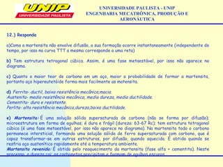 UNIVERSIDADE PAULISTA - UNIP
ENGENHARIA MECATRÔNICA, PRODUÇÃO E
AERONÁUTICA
12.) Responda
a)Como a martensita não envolve difusão, a sua formação ocorre instantaneamente (independente do
tempo, por isso na curva TTT a mesma corresponde a uma reta)
b) Tem estrutura tetragonal cúbica. Assim, é uma fase metaestável, por isso não aparece no
diagrama.
c) Quanto o maior teor de carbono em um aço, maior a probabilidade de formar a martensita,
portanto aço hipereutetóide forma mais facilmente as matensita.
d) Ferrita- ductil, baixa resistência mecânica,macia.
Austenita- media resistência mecânica, media dureza, media ductilidade.
Cementita- dura e resistente.
Perlita- alta resistência mecânica,dureza,baixa ductilidade.
e) Martensita: É uma solução sólida supersaturada de carbono (não se forma por difusão);
microestrutura em forma de agulhas; é dura e frágil (dureza: 63-67 Rc); tem estrutura tetragonal
cúbica (é uma fase metaestável, por isso não aparece no diagrama). Na martensita todo o carbono
permanece intersticial, formando uma solução sólida de ferro supersaturada com carbono, que é
capaz transformar-se em outras estruturas, por difusão, quando aquecida. É obtida quando se
resfria aço austenítico rapidamente até a temperatura ambiente.
Martensita revenida: É obtida pelo reaquecimento da martensita (fase alfa + cementita). Neste
processo, a dureza cai; os carbonetos precipitam e formam de agulhas escuras
 