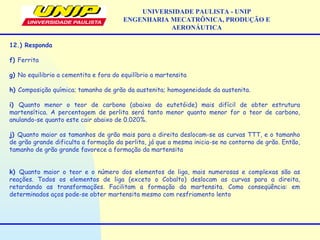 UNIVERSIDADE PAULISTA - UNIP
ENGENHARIA MECATRÔNICA, PRODUÇÃO E
AERONÁUTICA
12.) Responda
f) Ferrita
g) No equilibrio a cementita e fora do equilíbrio a martensita
h) Composição química; tamanho de grão da austenita; homogeneidade da austenita.
i) Quanto menor o teor de carbono (abaixo do eutetóide) mais difícil de obter estrutura
martensítica. A percentagem de perlita será tanto menor quanto menor for o teor de carbono,
anulando-se quanto este cair abaixo de 0.020%.
j) Quanto maior os tamanhos de grão mais para a direita deslocam-se as curvas TTT, e o tamanho
de grão grande dificulta a formação da perlita, já que a mesma inicia-se no contorno de grão. Então,
tamanho de grão grande favorece a formação da martensita
k) Quanto maior o teor e o número dos elementos de liga, mais numerosas e complexas são as
reações. Todos os elementos de liga (exceto o Cobalto) deslocam as curvas para a direita,
retardando as transformações. Facilitam a formação da martensita. Como conseqüência: em
determinados aços pode-se obter martensita mesmo com resfriamento lento
 